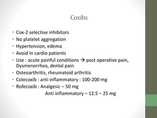 Coxibs
• Cox-2 selective inhibitors
• No platelet aggregation
• Hypertension, edema
• Avoid in cardio patients
• Use : acute painful conditions  post operative pain,
Dysmenorrhea, dental pain
• Osteoarthritis, rheumatoid arthritis
• Colecoxib : anti inflammatory : 100-200 mg
• Rofecoxib : Analgesic – 50 mg
Anti inflammatory – 12.5 – 25 mg
 