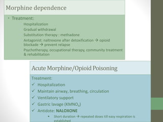 • Treatment:
• Hospitalization
• Gradual withdrawal
• Substitution therapy : methadone
• Antagonist: naltrexone after detoxification  opioid
blockade  prevent relapse
• Psychotherapy, occupational therapy, community treatment
& rehabilitation
Morphine dependence
AcuteMorphine/OpioidPoisoning
Treatment:
 Hospitalization
 Maintain airway, breathing, circulation
 Ventilatory support
 Gastric lavage (KMNO4)
 Antidote: NALOXONE
 Short duration  repeated doses till easy respiration is
established
 