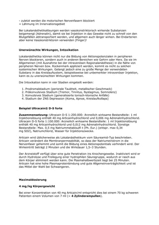 - zuletzt werden die motorischen Nervenfasern blockiert
= Lähmung im Innervationsgebiet

Bei Lokalanästhetikalösungen werden vasokonstriktorisch wirkende Substanzen
beigemengt (Adrenalin), damit sie bei Injektion in das Gewebe nicht zu schnell von den
Blutgefäßen abtransportiert werden, und allgemein auch länger wirken. Bei Endarterien
aber keine Vasokonstriktoren verwenden (Finger)!


Unerwünschte Wirkungen, Intoxikation

Lokalanästhetika können nicht nur die Bildung von Aktionspotenzialen in peripheren
Nerven blockieren, sondern auch in anderen Bereichen wie Gehirn oder Herz. Da sie im
Allgemeinen (mit Ausnahme bei der intravenösen Regionalanästhesie) in die Nähe von
peripheren Nerven bzw. Rückenmark appliziert werden, kommt es nicht zu solchen
systemischen Wirkungen. Gelangt jedoch eine zu große Menge der verwendeten
Substanz in das Kreislaufsystem, beispielsweise bei unbemerkter intravenöser Injektion,
kann es zu unerwünschten Wirkungen kommen.

Die Intoxikation kann in vier Stadien eingeteilt werden:

  1.   Prodromalstadium (periorale Taubheit, metallischer Geschmack)
  2.   Präkonvulsives Stadium (Tremor, Tinnitus, Nystagmus, Somnolenz)
  3.   Konvulsives Stadium (generalisierte tonisch-klonische Anfälle)
  4.   Stadium der ZNS Depression (Koma, Apnoe, Kreislaufkollaps)


Beispiel Ultracain® D-S forte

Zusammensetzung: Ultracain D-S 1:200.000: Arzneilich wirksame Bestandteile: 1 ml
Injektionslösung enthält 40 mg Articainhydrochlorid und 0,006 mg Adrenalinhydrochlorid.
Ultracain D-S forte 1:100.000: Arzneilich wirksame Bestandteile: 1 ml Injektionslösung
enthält 40 mg Articainhydrochlorid und 0,012 mg Adrenalinhydrochlorid. Sonstige
Bestandteile: Max. 0,5 mg Natriummetabisulfi t (Ph. Eur.) (entspr. max 0,34
mg SO2), Natriumchlorid, Wasser für Injektionszwecke.

Articain wird üblicherweise als Lokalanästhetikum vom Säureamid-Typ beschrieben.
Articain verändert die Membranpermeabilität, so dass der Natriumeinstrom in die
Nervenfaser gehemmt und somit die Bildung eines Aktionspotentials verhindert wird. Der
Wirkeintritt beträgt 2 Minuten und die Wirkdauer 1,5–3 Stunden.

Der Arzneistoff verfügt über eine gute Penetration ins Knochengewebe. Inaktiviert wird er
durch Hydrolyse und Freilegung einer hydrophilen Säuregruppe, wodurch er rasch aus
dem Körper eliminiert werden kann. Die Plasmahalbwertszeit liegt bei 25 Minuten.
Articain hat eine hohe Plasmaproteinbindung und gute Allgemeinverträglichkeit und ist
das Mittel der Wahl bei Schwangeren.



Maximaldosierung

4 mg/kg Körpergewicht

Bei einer Konzentration von 40 mg Articain/ml entspricht dies bei einem 70 kg schweren
Patienten einem Volumen von 7 ml (= 4 Zylinderampullen).
 