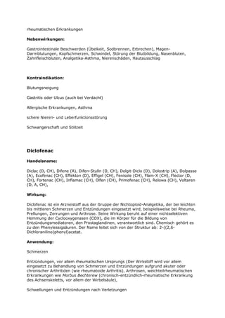 rheumatischen Erkrankungen

Nebenwirkungen:

Gastrointestinale Beschwerden (Übelkeit, Sodbrennen, Erbrechen), Magen-
Darmblutungen, Kopfschmerzen, Schwindel, Störung der Blutbildung, Nasenbluten,
Zahnfleischbluten, Analgetika-Asthma, Nierenschäden, Hautausschlag




Kontraindikation:

Blutungsneigung

Gastritis oder Ulcus (auch bei Verdacht)

Allergische Erkrankungen, Asthma

schere Nieren- und Leberfunktionsstörung

Schwangerschaft und Stillzeit




Diclofenac

Handelsname:

Diclac (D, CH), Difene (A), Difen-Stulln (D, CH), Dolgit-Diclo (D), Dolostrip (A), Dolpasse
(A), Ecofenac (CH), Effekton (D), Effigel (CH), Fenisole (CH), Flam-X (CH), Flector (D,
CH), Fortenac (CH), Inflamac (CH), Olfen (CH), Primofenac (CH), Relowa (CH), Voltaren
(D, A, CH),

Wirkung:

Diclofenac ist ein Arzneistoff aus der Gruppe der Nichtopioid-Analgetika, der bei leichten
bis mittleren Schmerzen und Entzündungen eingesetzt wird, beispielsweise bei Rheuma,
Prellungen, Zerrungen und Arthrose. Seine Wirkung beruht auf einer nichtselektiven
Hemmung der Cyclooxygenasen (COX), die im Körper für die Bildung von
Entzündungsmediatoren, den Prostaglandinen, verantwortlich sind. Chemisch gehört es
zu den Phenylessigsäuren. Der Name leitet sich von der Struktur ab: 2-((2,6-
Dichloranilino)phenyl)acetat.

Anwendung:

Schmerzen

Entzündungen, vor allem rheumatischen Ursprungs (Der Wirkstoff wird vor allem
eingesetzt zu Behandlung von Schmerzen und Entzündungen aufgrund akuter oder
chronischer Arthritiden (wie rheumatoide Arthritis), Arthrosen, weichteilrheumatischen
Erkrankungen wie Morbus Bechterew (chronisch-entzündlich-rheumatische Erkrankung
des Achsenskeletts, vor allem der Wirbelsäule),

Schwellungen und Entzündungen nach Verletzungen
 