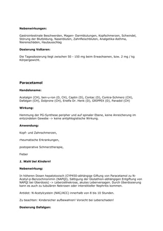 Nebenwirkungen:

Gastrointestinale Beschwerden, Magen- Darmblutungen, Kopfschmerzen, Schwindel,
Störung der Blutbildung, Nasenbluten, Zahnfleischbluten, Analgetika-Asthma,
Nierenschäden, Hautausschlag

Dosierung Voltaren:

Die Tagesdosierung liegt zwischen 50 - 150 mg beim Erwachsenen, bzw. 2 mg / kg
Körpergewicht.




Paracetamol

Handelsname:

Acetalgin (CH), ben-u-ron (D, CH), Captin (D), Contac (D), Contra-Schmerz (CH),
Dafalgan (CH), Dolprone (CH), Enelfa Dr. Henk (D), GRIPPEX (D), Panadol (CH)

Wirkung:

Hemmung der PG-Synthese peripher und auf spinaler Ebene, keine Anreicherung im
entzündeten Gewebe -> keine antiphlogistische Wirkung.

Anwendung:

Kopf- und Zahnschmerzen,

rheumatische Erkrankungen,

postoperative Schmerztherapie,

Fieber

1. Wahl bei Kindern!

Nebenwirkung:

In höheren Dosen hepatotoxisch (CYP450-abhängige Giftung von Paracetamol zu N-
Acetyl-p-Benzochinonimin (NAPQI), Sättigung der Glutathion-abhängigen Entgiftung von
NAPQI bei Überdosis) -> Leberzellnekrose, akutes Leberversagen. Durch Überdosierung
kann es auch zu tubulären Nekrosen oder interstitieller Nephritis kommen.

Antidot: N-Acetylcystein (NAC/ACC) innerhalb von 8 bis 10 Stunden.

Zu beachten: Kindersicher aufbewahren! Vorsicht bei Leberschaden!

Dosierung Dafalgan:
 