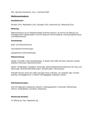 Max. 4g/Tag Erwachsene, max. 1-2g/Tag Kinder

Mefenaminsäure

Handelsname:

Ponstan (CH), Mephadolor (CH), Spiralgin (CH), Parkemed (A), Mefenacid (CH),

Wirkung:

Mefenaminsäure ist ein Nichtsteroidales Antirheumatikum. Es hemmt die Bildung von
Prostaglandinen (Botenstoffe) und wirkt dadurch schmerzstillend, entzündungshemmend
und fiebersenkend.

Anwendung:

Kopf- und Zahnschmerzen

rheumatische Erkrankungen

postoperative Schmerztherapie

Nebenwirkung:

Häufig: Durchfall, meist dosisabhängig, in diesem Fall sollte die Dosis reduziert werden.
Übelkeit, Erbrechen, Bauchschmerzen.

Selten: Schläfrigkeit, Müdigkeit, Schwindel, Überempfindlichkeitsreaktionen der Haut und
Atemwege, Nierenfunktionsstörungen, Sehstörungen, Ohrensausen.

Krämpfe können schon bei relativ geringer Dosis auftreten, sie verlaufen aber zumeist
gutartig. Als Antidot kann in diesem Fall Diazepam eingesetzt werden.




Wechselwirkungen:

sind mit folgenden Substanzen bekannt: Antikoagulantien, Corticoide, Methotrexat,
Lithium, Antidiabetika, Diuretika, Omeprazol.




Dosierung Ponstan:

4x 500mg pro Tag. Tagesdosis 2g.
 