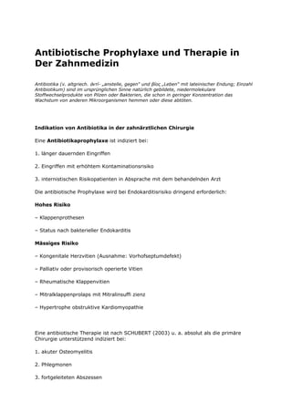 Antibiotische Prophylaxe und Therapie in
Der Zahnmedizin

Antibiotika (v. altgriech. ἀντί- „anstelle, gegen“ und βίος „Leben“ mit lateinischer Endung; Einzahl
Antibiotikum) sind im ursprünglichen Sinne natürlich gebildete, niedermolekulare
Stoffwechselprodukte von Pilzen oder Bakterien, die schon in geringer Konzentration das
Wachstum von anderen Mikroorganismen hemmen oder diese abtöten.




Indikation von Antibiotika in der zahnärztlichen Chirurgie

Eine Antibiotikaprophylaxe ist indiziert bei:

1. länger dauernden Eingriffen

2. Eingriffen mit erhöhtem Kontaminationsrisiko

3. internistischen Risikopatienten in Absprache mit dem behandelnden Arzt

Die antibiotische Prophylaxe wird bei Endokarditisrisiko dringend erforderlich:

Hohes Risiko

– Klappenprothesen

– Status nach bakterieller Endokarditis

Mässiges Risiko

– Kongenitale Herzvitien (Ausnahme: Vorhofseptumdefekt)

– Palliativ oder provisorisch operierte Vitien

– Rheumatische Klappenvitien

– Mitralklappenprolaps mit Mitralinsuffi zienz

– Hypertrophe obstruktive Kardiomyopathie




Eine antibiotische Therapie ist nach SCHUBERT (2003) u. a. absolut als die primäre
Chirurgie unterstützend indiziert bei:

1. akuter Osteomyelitis

2. Phlegmonen

3. fortgeleiteten Abszessen
 