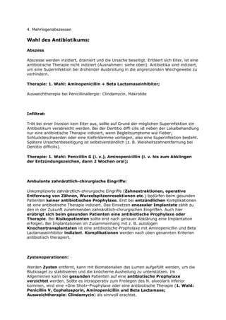 4. Mehrlogenabszessen

Wahl des Antibiotikums:

Abszess

Abszesse werden inzidiert, drainiert und die Ursache beseitigt. Entleert sich Eiter, ist eine
antibiotische Therapie nicht indiziert (Ausnahmen: siehe oben). Antibiotika sind indiziert,
um eine Superinfektion bei drohender Ausbreitung in die angrenzenden Weichgewebe zu
verhindern.

Therapie: 1. Wahl: Aminopenicillin + Beta Lactamaseinhibitor;

Ausweichtherapie bei Penicillinallergie: Clindamycin, Makrolide




Infiltrat:

Tritt bei einer Inzision kein Eiter aus, sollte auf Grund der möglichen Superinfektion ein
Antibiotikum verabreicht werden. Bei der Dentitio diffi cilis ist neben der Lokalbehandlung
nur eine antibiotische Therapie indiziert, wenn Begleitsymptome wie Fieber,
Schluckbeschwerden oder eine Kieferklemme vorliegen, also eine Superinfektion besteht.
Spätere Ursachenbeseitigung ist selbstverständlich (z. B. Weisheitszahnentfernung bei
Dentitio difficilis).

Therapie: 1. Wahl: Penicillin G (i. v.), Aminopenicillin (i. v. bis zum Abklingen
der Entzündungszeichen, dann 2 Wochen oral);




Ambulante zahnärztlich-chirurgische Eingriffe:

Unkomplizierte zahnärztlich-chirurgische Eingriffe (Zahnextraktionen, operative
Entfernung von Zähnen, Wurzelspitzenresektionen etc.) bedürfen beim gesunden
Patienten keiner antibiotischen Prophylaxe. Erst bei entzündlichen Komplikationen
ist eine antibiotische Therapie indiziert. Das Einsetzen enossaler Implantate zählt zu
den in der Zukunft zunehmenden zahnärztlich-chirurgischen Eingriffen. Auch hier
erübrigt sich beim gesunden Patienten eine antibiotische Prophylaxe oder
Therapie. Bei Risikopatienten sollte erst nach genauer Abklärung eine Implantation
erfolgen. Bei Implantationen im Zusammenhang mit z. B. autologen
Knochentransplantaten ist eine antibiotische Prophylaxe mit Aminopenicillin und Beta
Lactamaseinhibitor indiziert. Komplikationen werden nach oben genannten Kriterien
antibiotisch therapiert.




Zystenoperationen:

Werden Zysten entfernt, kann mit Biomaterialien das Lumen aufgefüllt werden, um die
Blutkoagel zu stabilisieren und die knöcherne Ausheilung zu unterstützen. Im
Allgemeinen kann bei gesunden Patienten auf eine antibiotische Prophylaxe
verzichtet werden. Sollte es intraoperativ zum Freilegen des N. alveolaris inferior
kommen, wird eine «One Shot»-Prophylaxe oder eine antibiotische Therapie (1. Wahl:
Penicillin V, Cephalosporin, Aminopenicillin und Beta Lactamase;
Ausweichtherapie: Clindamycin) als sinnvoll erachtet.
 