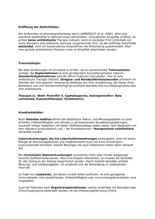 Eröffnung der Kieferhöhlen:

Die Kieferhöhle ist physiologischerweise steril (LAMBRECHT et al. 1986). Wird eine
keimfreie Kieferhöhle im Rahmen eines zahnärztlich- chirurgischen Eingriffes eröffnet, ist
primär keine antibiotische Therapie indiziert, wenn in kürzester Frist (innerhalb von
sechs Stunden) eine plastische Deckung vorgenommen wird. Ist die eröffnete Kieferhöhle
entzündet, wird mit konservativen Massnahmen die Entzündung ausbehandelt. Über
eine gezielte antibiotische Therapie muss im Einzelfall entschieden werden.




Traumatologie:

Bei allen Verletzungen ist prinzipiell zu prüfen, ob ein ausreichender Tetanusschutz
vorliegt. Bei Replantationen ist eine perioperative Kurzzeitprophylaxe indiziert.
Alveolarfortsatzfrakturen sind als offene Frakturen einzustufen. Hier ist eine
antibiotische Therapie indiziert. Ginigiva- und Mundschleimhautwunden erfordern im
Rahmen der chirurgischen Versorgung abhängig von ihrer Ausdehnung, der Dauer ihres
Bestehens und vom Kontaminationsgrad eventuell ebenfalls eine Kurzzeitprophylaxe oder
eine antibiotische

Therapie (1. Wahl: Penicillin V, Cephalosporine, Aminopenicillin+ Beta
Lactamase; Ausweichtherapie: Clindamycin).




Krankheitsbilder:

Beim Diabetes mellitus führen die diabetische Makro- und Mikroangiopathie zu einer
erhöhten Infektanfälligkeit und oftmals zu persistierenden Wundheilungsstörungen.
Insulinpfl ichtige Diabetiker mit labiler Stoffwechsellage sollten daher nach Absprache mit
dem Hausarzt prophylaktisch und – bei Komplikationen– therapeutisch antiobiotisch
behandelt werden.

Lebererkrankungen, die mit Leberfunktionsstörungen einhergehen, sind mit einem
Mangel an Gerinnungsfaktoren und möglicherweise auch mit einer erniedrigten
Leukozytenzahl korreliert. Sowohl Blutungen als auch Infektionen treten daher gehäuft
auf.

Bei chronischen Nierenerkrankungen kumulieren mehr oder minder ausgeprägt
toxische Stoffwechselprodukte. Wird eine Dialyse erforderlich, so müssen die Patienten
für den Zeitraum der Dialyse heparinisiert werden. Damit besteht ebenfalls erhöhte
Blutungs- und Infektionsgefahr. Es empfiehlt sich die Behandlung im dialysefreien
Intervall.

Im Falle von Leukämien, bei denen unreife Zellen auftreten, ist eine genügende
Immunabwehr nicht gewährleistet. Infektanfälligkeit oder Immunmangelkrankheiten sind
vorgegeben.

Auch bei Patienten nach Organtransplantationen, welche langfristig mit Steroiden oder
Immunsuppressiva behandelt werden, ist die Infektionsgefährdung erhöht.
 