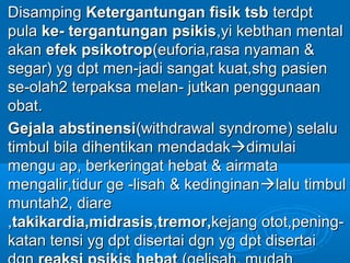 Disamping Ketergantungan fisik tsb terdpt
pula ke- tergantungan psikis,yi kebthan mental
akan efek psikotrop(euforia,rasa nyaman &
segar) yg dpt men-jadi sangat kuat,shg pasien
se-olah2 terpaksa melan- jutkan penggunaan
obat.
Gejala abstinensi(withdrawal syndrome) selalu
timbul bila dihentikan mendadakdimulai
mengu ap, berkeringat hebat & airmata
mengalir,tidur ge -lisah & kedinginan lalu timbul
muntah2, diare
,takikardia,midrasis,tremor,kejang otot,pening-
katan tensi yg dpt disertai dgn yg dpt disertai
 