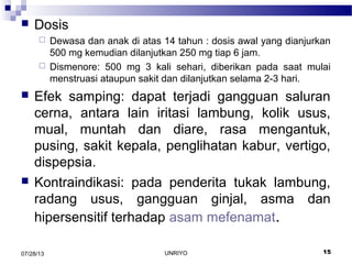  Dosis
 Dewasa dan anak di atas 14 tahun : dosis awal yang dianjurkan
500 mg kemudian dilanjutkan 250 mg tiap 6 jam.
 Dismenore: 500 mg 3 kali sehari, diberikan pada saat mulai
menstruasi ataupun sakit dan dilanjutkan selama 2-3 hari.
 Efek samping: dapat terjadi gangguan saluran
cerna, antara lain iritasi lambung, kolik usus,
mual, muntah dan diare, rasa mengantuk,
pusing, sakit kepala, penglihatan kabur, vertigo,
dispepsia.
 Kontraindikasi: pada penderita tukak lambung,
radang usus, gangguan ginjal, asma dan
hipersensitif terhadap asam mefenamat.
07/28/13 15UNRIYO
 