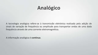 Analógico
A tecnologia analógica refere-se à transmissão eletrónica realizada pela adição de
sinais de variação de frequência ou amplitude para transportar ondas de uma dada
frequência através de uma corrente eletromagnética.
A informação analógica é contínua.
 