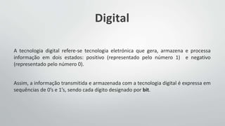 Digital
A tecnologia digital refere-se tecnologia eletrónica que gera, armazena e processa
informação em dois estados: positivo (representado pelo número 1) e negativo
(representado pelo número 0).
Assim, a informação transmitida e armazenada com a tecnologia digital é expressa em
sequências de 0’s e 1’s, sendo cada dígito designado por bit.
 