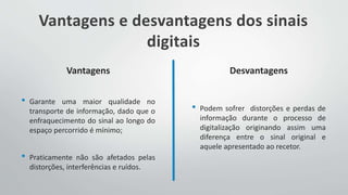 Vantagens e desvantagens dos sinais
digitais
Vantagens
• Garante uma maior qualidade no
transporte de informação, dado que o
enfraquecimento do sinal ao longo do
espaço percorrido é mínimo;
• Praticamente não são afetados pelas
distorções, interferências e ruídos.
Desvantagens
• Podem sofrer distorções e perdas de
informação durante o processo de
digitalização originando assim uma
diferença entre o sinal original e
aquele apresentado ao recetor.
 