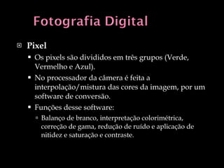 Pixel Os pixels são divididos em três grupos (Verde, Vermelho e Azul). No processador da câmera é feita a interpolação/mistura das cores da imagem, por um software de conversão. Funções desse software: Balanço de branco, interpretação colorimétrica, correção de gama, redução de ruído e aplicação de nitidez e saturação e contraste. 