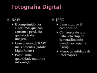 RAW É comprimido por algoritmos que não causam a perda da qualidade da imagem. Conversores de RAW mais potentes (Adobe Light Room ) Possui uma quantidade maior de informação. JPEG É um arquivo já comprimido. Conversor de raw feito pelo chip da câmera(limitado devido ao tamanho físico). Menor quantidade de informações. 