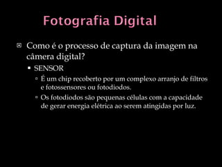 Como é o processo de captura da imagem na câmera digital? SENSOR É um chip recoberto por um complexo arranjo de filtros e fotossensores ou fotodiodos. Os fotodiodos são pequenas células com a capacidade de gerar energia elétrica ao serem atingidas por luz. 