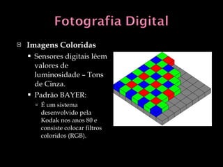 Imagens Coloridas Sensores digitais lêem valores de luminosidade – Tons de Cinza. Padrão BAYER:  É um sistema desenvolvido pela Kodak nos anos 80 e consiste colocar filtros coloridos (RGB). 