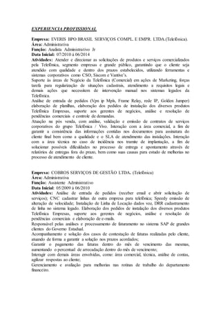 EXPERIENCIA PROFISSIONAL 
Empresa: EVERIS BPO BRASIL SERVIÇOS COMPL. E EMPR. LTDA.(Telefônica). 
Área: Administrativa 
Função: Analista Administrativo Jr 
Data Inicial: 07/2010 á 06/2014 
Atividades: Atender e direcionar as solicitações de produtos e serviços comercializados 
pela Telefônica, segmento empresas e grande público, garantindo que o cliente seja 
atendido com qualidade e dentro dos prazos estabelecidos, utilizando ferramentas e 
sistemas corporativos como CSO, Siscom e Vantive’s. 
Suporte às áreas de Negócio da Telefônica (Comercial) em ações de Marketing, forças 
tarefa para regularização de situações cadastrais, atendimento a requisitos legais e 
demais ações que necessitem de intervenção manual nos sistemas legados da 
Telefônica. 
Análise de entrada de pedidos (Vpn ip Mpls, Frame Relay, rede IP, Golden Jumper) 
elaboração de planilhas, elaboração dos pedidos de instalação dos diversos produtos 
Telefônica Empresas, suporte aos gerentes de negócios, análise e resolução de 
pendências comerciais e controle de demandas. 
Atuação na pós venda, com análise, validação e emissão de contratos de serviços 
corporativos do grupo Telefônica / Vivo. Interação com a área comercial, a fim de 
garantir a consistência das informações contidas nos documentos para assinatura do 
cliente final bem como a qualidade e o SLA de atendimento das instalações. Interação 
com a área técnica no caso de incidência nos tramite de implantação, a fim de 
solucionar possíveis dificuldades no processo de entrega e apontamento através de 
relatórios de entregas fora do prazo, bem como suas causas para estudo de melhorias no 
processo de atendimento de cliente. 
Empresa: COBROS SERVIÇOS DE GESTÃO LTDA. (Telefônica) 
Área: Administrativa 
Função: Assistente Administrativo 
Data Inicial: 05/2009 à 06/2010 
Atividades: Análise de entrada de pedidos (receber email e abrir solicitação de 
serviços); CNC cadastrar linhas de outra empresa para telefônica; Speedy emissão de 
alteração de velocidade; Instalação de Linha de Locação dados voz, DRR cadastramento 
de linha no sistema legado. Elaboração dos pedidos de instalação dos diversos produtos 
Telefônica Empresas, suporte aos gerentes de negócios, análise e resolução de 
pendências comerciais e elaboração de e-mails. 
Responsável pelas análises e processamento de faturamento no sistema SAP de grandes 
clientes do Governo Estadual. 
Acompanhamento e solução dos casos de contestação de faturas realizadas pelo cliente, 
atuando de forma a garantir a solução nos prazos acordados; 
Garantir o pagamento das faturas dentro do mês de vencimento das mesmas, 
aumentando o percentual de arrecadação dentro do mês de vencimento; 
Interagir com demais áreas envolvidas, como: área comercial, técnica, análise de contas, 
agilizar respostas ao cliente; 
Gerenciamento e avaliação para melhorias nas rotinas de trabalho do departamento 
financeiro. 
 