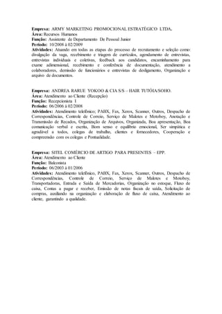 Empresa: ARMY MARKETING PROMOCIONAL ESTRATÉGICO LTDA. 
Área: Recursos Humanos 
Função: Assistente de Departamento De Pessoal Junior 
Período: 10/2008 à 02/2009 
Atividades: Atuando em todas as etapas do processo de recrutamento e seleção como: 
divulgação da vaga, recebimento e triagem de currículos, agendamento de entrevistas, 
entrevistas individuais e coletivas, feedback aos candidatos, encaminhamento para 
exame adimensional, recebimento e conferência de documentação, atendimento a 
colaboradores, demissão de funcionários e entrevistas de desligamento, Organização e 
arquivo de documentos. 
Empresa: ANDREA RARUE YOKOO & CIA S/S – HAIR TUTÓIA/SOHO. 
Área: Atendimento ao Cliente (Recepção) 
Função: Recepcionista I 
Período: 06/2006 à 02/2008 
Atividades: Atendimento telefônico; PABX, Fax, Xerox, Scanner, Outros, Despacho de 
Correspondências, Controle de Correio, Serviço de Malotes e Motoboy, Anotação e 
Transmissão de Recados, Organização de Arquivos, Organizada, Boa apresentação, Boa 
comunicação verbal e escrita, Bom senso e equilíbrio emocional, Ser simpática e 
agradável a todos, colegas de trabalho, clientes e fornecedores, Cooperação e 
compreensão com os colegas e Pontualidade. 
Empresa: SITEL COMÉRCIO DE ARTIGO PARA PRESENTES – EPP. 
Área: Atendimento ao Cliente 
Função: Balconista 
Período: 06/2003 à 01/2006 
Atividades: Atendimento telefônico, PABX, Fax, Xerox, Scanner, Outros, Despacho de 
Correspondências, Controle de Correio, Serviço de Malotes e Motoboy, 
Transportadoras, Entrada e Saída de Mercadorias, Organização no estoque, Fluxo de 
caixa, Contas a pagar e receber, Emissão de notas fiscais de saída, Solicitação de 
compras, auxiliando na organização e elaboração de fluxo de caixa, Atendimento ao 
cliente, garantindo a qualidade. 
 