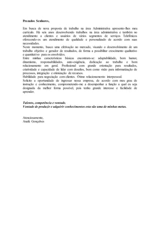 Prezados Senhores, 
Em busca de nova proposta de trabalho na área Administrativa apresento-lhes meu 
currículo. Há seis anos desenvolvendo trabalhos na área administrativa e também no 
atendimento a clientes e usuários de vários segmentos de serviços Telefônicos 
oferecendo-os um atendimento de qualidade e personalizado de acordo com suas 
necessidades. 
Neste momento, busco uma efetivação no mercado, visando o desenvolvimento de um 
trabalho objetivo e gerador de resultados, de forma a possibilitar crescimento qualitativo 
e quantitativo para os envolvidos. 
Entre minhas características básicas encontram-se: adaptabilidade, bom humor, 
dinamismo, responsabilidades, auto-exigência, dedicação ao trabalho e bom 
relacionamento em geral. Profissional com grande orientação para resultados, 
criatividade e capacidade de lidar com desafios, bem como visão para informatização de 
processos, integração e otimização de recursos. 
Habilidade para negociação com clientes. Ótimo relacionamento interpessoal. 
Solicito a oportunidade de ingressar nessa empresa, de acordo com meu grau de 
instrução e conhecimento, comprometendo-me a desempenhar a função a qual eu seja 
designada da melhor forma possível, pois tenho grande interesse e facilidade de 
aprender. 
Talento, competência e vontade. 
Vontade de produzir e adquirir conhecimentos esta são uma de minhas metas. 
Atenciosamente, 
Analú Gonçalves 
