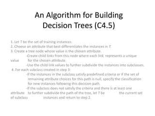 An Algorithm for Building Decision Trees (C4.5) 1. Let T be the set of training instances.2. Choose an attribute that best differentiates the instances in T.3. Create a tree node whose value is the chosen attribute. 	-Create child links from this node where each link  represents a unique value 	  for the chosen attribute.	-Use the child link values to further subdivide the instances into subclasses. 4. For each subclass created in step 3:     	-If the instances in the subclass satisfy predefined criteria or if the set of 	  remaining attribute choices for this path is null, specify the classification 	  for new instances following this decision path. 	-If the subclass does not satisfy the criteria and there is at least one attribute 	  to further subdivide the path of the tree, let T be 	the current set of subclass 	  instances and return to step 2. 