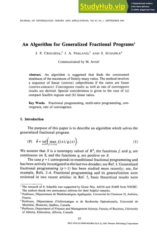 JOURNAL OF OPTIMIZATION THEORY AND APPLICATIONS: Vol.47, No. 1, SEPTEMBER.1985
An Algorithm for Generalized Fractional Programs~
J. P. CROUZEIX, 2 J. A. FERLAND, 3 AND S. SCHAIBLE 4
Communicated by M. Avriel
Abstract. An algorithm is suggested that finds the constrained
minimum of the maximum of finitely many ratios. The method involves
a sequence of linear (convex) subproblems if the ratios are linear
(convex-concave). Convergence results as well as rate of convergence
results are derived. Special consideration is given to the case of (a)
compact feasible regions and (b) linear ratios.
Key Words. Fractional programming, multi-ratio programming, con-
vergence, rate of convergence.
1. Introduction
The purpose of this paper is to describe an algorithm which solves the
generalized fractional program
We assume that S is a nonempty subset of R", the functions f and gi are
continuous on S, and the functions gi are positive on S.
The case p = 1 corresponds to tranditional fractional programming and
has been actively investigated in the last two decades; see Ref. 1. Generalized
fractional programming (p> 1) has been studied more recently; see, for
example, Refs. 2-4. Fractional programming and its generalization were
reviewed in two recent articles: in Ref. 5, basic theoretical results were
l The research of S. Schaible was supported by Grant Nos. A4534and A5408from NSERC.
The authors thank two anonymous referees for their helpful remarks.
2Professor, D6partement de Math4matiques Appliqu6es, Universit6de Clermont II, Aubi6re,
France.
3Professor, D6partement d'Informatique et de Recherche Op6rationelle, Universit6 de
Montr6al, Montr6al, Qu6bec, Canada.
4Professor, Department of Financeand Management Science, Faculty of Business,University
of Alberta, Edmonton, Alberta, Canada.
35
0022-3239/85/0900-0035504.50/0 © 1985Plenum PublishingCorporation
 