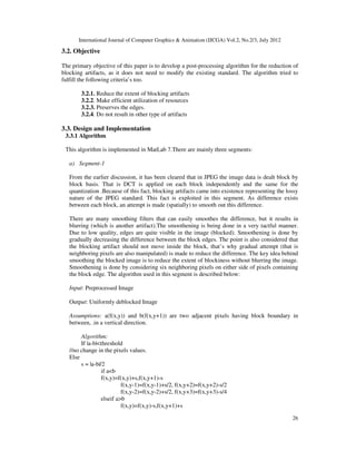 International Journal of Computer Graphics & Animation (IJCGA) Vol.2, No.2/3, July 2012
26
3.2. Objective
The primary objective of this paper is to develop a post-processing algorithm for the reduction of
blocking artifacts, as it does not need to modify the existing standard. The algorithm tried to
fulfill the following criteria’s too.
3.2.1. Reduce the extent of blocking artifacts
3.2.2. Make efficient utilization of resources
3.2.3. Preserves the edges.
3.2.4. Do not result in other type of artifacts
3.3. Design and Implementation
3.3.1 Algorithm
This algorithm is implemented in MatLab 7.There are mainly three segments:
a) Segment-1
From the earlier discussion, it has been cleared that in JPEG the image data is dealt block by
block basis. That is DCT is applied on each block independently and the same for the
quantization .Because of this fact, blocking artifacts came into existence representing the lossy
nature of the JPEG standard. This fact is exploited in this segment. As difference exists
between each block, an attempt is made (spatially) to smooth out this difference.
There are many smoothing filters that can easily smoothes the difference, but it results in
blurring (which is another artifact).The smoothening is being done in a very tactful manner.
Due to low quality, edges are quite visible in the image (blocked). Smoothening is done by
gradually decreasing the difference between the block edges. The point is also considered that
the blocking artifact should not move inside the block, that’s why gradual attempt (that is
neighboring pixels are also manipulated) is made to reduce the difference. The key idea behind
smoothing the blocked image is to reduce the extent of blockiness without blurring the image.
Smoothening is done by considering six neighboring pixels on either side of pixels containing
the block edge. The algorithm used in this segment is described below:
Input: Preprocessed Image
Output: Uniformly deblocked Image
Assumptions: a(f(x,y)) and b(f(x,y+1)) are two adjacent pixels having block boundary in
between, .in a vertical direction.
Algorithm:
If |a-b|<threshold
//no change in the pixels values.
Else
s = |a-b|/2
if a<b
f(x,y)=f(x,y)+s,f(x,y+1)-s
f(x,y-1)=f(x,y-1)+s/2, f(x,y+2)=f(x,y+2)-s/2
f(x,y-2)=f(x,y-2)+s/2, f(x,y+3)=f(x,y+3)-s/4
elseif a>b
f(x,y)=f(x,y)-s,f(x,y+1)+s
 