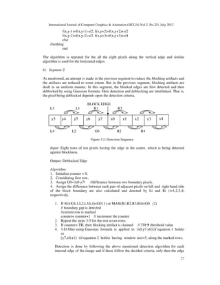 International Journal of Computer Graphics & Animation (IJCGA) Vol.2, No.2/3, July 2012
27
f(x,y-1)=f(x,y-1)-s/2, f(x,y+2)=f(x,y+2)+s/2
f(x,y-2)=f(x,y-2)-s/2, f(x,y+3)=f(x,y+3)+s/4
else
//nothing
end
The algorithm is repeated for the all the eight pixels along the vertical edge and similar
algorithm is used for the horizontal edges.
b) Segment-2
As mentioned, an attempt is made in the previous segment to reduce the blocking artifacts and
the artifacts are reduced to some extent. But in the previous segment, blocking artifacts are
dealt in an uniform manner. In this segment, the blocked edges are first detected and then
deblocked by using Gaussian formula. Here detection and deblocking are interlinked. That is,
the pixel being deblocked depends upon the detection criteria.
BLOCK EDGE
L3 L1 R1 R3
L4 L2 G0 R2 R4
Figure-3.1: Detection Sequence
Input: Eight rows of ten pixels having the edge in the centre, which is being detected
against blockiness.
Output: Deblocked Edge
Algorithm:
1. Initialize counter = 0.
2. Considering first row.
3. Assign G0= |x0-y7| //difference between two boundary pixels.
4. Assign the difference between each pair of adjacent pixels on left and right-hand side
of the block boundary are also calculated and denoted by Li and Ri (i=1,2,3,4)
respectively.
1. If MAX(L1,L2,L3,L4)<G0 (1) or MAX(R1,R2,R3,R4)<G0 (2)
// boundary gap is detected
//current row is marked
counter= counter+1 // increment the counter
2. Repeat the steps 3-5 for the rest seven rows.
3. If counter> TH, then blocking artifact is claimed // TH threshold value
4. 1-D filter using Gaussian formula is applied to {x0,y7.y6}(if equation 1 holds)
or
{y7,x0,x1} (if equation 2 holds) having window size=5, along the marked rows.
Detection is done by following the above mentioned detection algorithm for each
internal edge of the image and if these follow the decided criteria, only then the edge
x4
x3
x2
x1
x0
y7
y6
y5
y4
y3
 