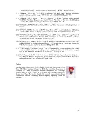 International Journal of Computer Graphics  Animation (IJCGA) Vol.2, No.2/3, July 2012
35
[21] TRIANTAFYLLIDIS G.A., TZOVARAS D. and STRINTZIS M.G. (2001) “Detection of Blocking
Artifacts of Compressed Still Images” 0-7695-1183-x/01 $10.00©2001 IEEE,pp.607-610.
[22] TRIANTAFYLLIDIS George A., TZOVARAS Dimitrios , SAMPSON Demetrios, Strintzis Michael
G. (2002) “Combined Frequency and Spatial Domain Algorithm for the Removal of Blocking
Artifacts” EURASIP Journal on Applied Signal Processing 2002:6, 601–612
[23] WANG Zhou, BOVIK Alan C., and EVANS Brian L. , “ Blind Measurement of Blocking Artifacts in
Images”
[24] WANG Ci,, ZHANG Wen-Jun, and FANG Xiang-Zhong (2004), “Adaptive Reduction of Blocking
Artifacts in DCT Domain for Highly Compressed Images”, 0098 3063/04/$20.00 © 2004 IEEE
[25] WANG Ci, XUE Ping , Weisi LIN, ZHANG Wenjun , and YU Songyu (2005) “Fast Edge-Preserved
Postprocessing for Compressed Images” IEEE Transactions on Circuits and Systems for Video
Technology, Vol. 16, No. 9, September 2006,pp. 1142-1147.
[26] WENFENG Gao, COSKUN Mermer, and YONGMIN Kim(2002) “A De-Blocking Algorithm and a
Blockiness Metric for Highly Compressed Images” IEEE Transactions on Circuits and Systems for
Video Technology, Vol. 12, No. 12, December 2002,pp.1150-1159.
[27] YANG Fu-zheng, WAN Shuai, CHANG Yi-lin, LUO Zhong (2006) “A no-reference blocking artifact
metric for B-DCT video” Journal of Zhejiang University Received Nov. 30, 2005; revision accepted
Feb. 17, 2006,ISSN 1009-3095 (Print); ISSN 1862-1775 (Online).pp.95-100.
[28] YANG Yongyi, GALATSANAS Nikolas P. and KATSAGGELAS Aggelas K., (1995) “Projection-
Based Spatially Adaptive Reconstruction of Block Transform Compressed Images”,IEEE Transaction
on Image Processing, Vol4 as 7th July 1995,pp.421-431.
Author
Sukhpal Singh obtained his B.Tech. (Computer Science and Engineering) Degree
from G.N.D.E.C. Ludhiana (Punjab) in 2010. He joined the Department of
Computer Sci.  Eng. at North West Institute of Engineering and Technology,
Moga (Punjab) in 2010. Presently he is pursuing M.E. (Software Engineering)
degree from Thapar University, Patiala. His research interests include Image
Compression, Software Engineering, Cloud Computing, Operating System and
Database.
 
