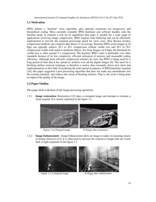 International Journal of Computer Graphics & Animation (IJCGA) Vol.2, No.2/3, July 2012
18
1.1 Motivation
JPEG defines a "baseline" lossy algorithm, plus optional extensions for progressive and
hierarchical coding. Most currently available JPEG hardware and software handles only the
baseline mode. It contains a rich set of capabilities that make it suitable for a wide range of
applications involving image compression. JPEG requires little buffering and can be efficiently
implemented to provide the required processing speed for most cases. Best Known lossless
compression methods can compress data about 2:1 on average. Baseline JPEG (color images at 24
bpp) can typically achieve 10:1 to 20:1 compression without visible loss and 30:1 to 50:1
compression visible with small to moderate defects. For Gray Images (at 8 bpp), the threshold for
visible loss is often around 5:1 compression. The baseline JPEG coder is preferable over other
standards because of its low complexity, efficient utilization of memory and reasonable coding
efficiency. Although more efficient compression schemes do exist, but JPEG is being used for a
long period of time that it has spread its artifacts over all the digital images [6]. The need for a
blocking artifact removal technique is therefore a motive that constantly drives new ideas and
implementations in this field. Considering the wide spread acceptance of JPEG(baseline) standard
[16], this paper suggested a post processing algorithm that does not make any amendments into
the existing standard, and reduces the extent of blocking artifacts. That is, the work is being done
to improve the quality of the image.
1.2 Paper Outline
This paper deals with three of the image processing operations:
1.2.1 Image restoration- Restoration [12] takes a corrupted image and attempts to recreate a
clean original. It is clearly explained in the figure 1.1.
Figure 1.1a) Original image b) Image after restoration
1.2.2 Image Enhancement - Image Enhancement alters an image to makes its meaning clearer
to human observers [13]. It is often used to increase the contrast in images that are overly
dark or light explained in the figure 1.2.
Figure 1.2 a) Original image b) Image after enhancement
 
