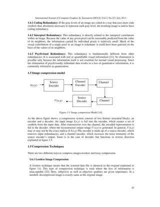 International Journal of Computer Graphics & Animation (IJCGA) Vol.2, No.2/3, July 2012
20
1.4.1 Coding Redundancy: If the gray levels of an image are coded in a way that uses more code
symbols than absolutely necessary to represent each gray level, the resulting image is said to have
coding redundancy.
1.4.2 Interpixel Redundancy: This redundancy is directly related to the interpixel correlations
within an image. Because the value of any given pixel can be reasonably predicted from the value
of its neighbors, the information carried by individual pixels is relatively small. Much of the
visual contribution of a single pixel to an image is reduntant; it could have been guessed on the
basis of the values of its neighbors.
1.4.3 Psychvisual Redundancy: This redundancy is fundamentally different from other
redundancies. It is associated with real or quantifiable visual information [21]. Its elimination is
possible only because the information itself is not essential for normal visual processing. Since
the elimination of psychvisually redundant data results in a loss of quantitative information, it is
commonly referred to as quantization.
1.5 Image compression model
Figure-1.5: Image compression Model [16]
As the above figure shows, a compression system consists of two distinct structural blocks: an
encoder and a decoder. An input image f(x,y) is fed into the encoder, which creates a set of
symbols from the input data. After transmission over the channel, the encoded representation is
fed to the decoder, where the reconstructed output image f’(x,y) is generated. In general, f’(x,y)
may or may not be the exact replica of f(x,y).The encoder is made up of a source encoder, which
removes input redundancies, and a channel encoder, which increases the noise immunity of the
source encoder’s output. Same is in the case of decoder, but functions in reverse direction
explained in figure 1.5.
1.5 Compression Techniques
There are two different ways to compress images-lossless and lossy compression.
1.6.1 Lossless Image Compression
A lossless technique means that the restored data file is identical to the original explained in
figure 1.6. This type of compression technique is used where the loss of information is
unacceptable [22]. Here, subjective as well as objective qualities are given importance. In a
nutshell, decompressed image is exactly same as the original image.
Source
Encoder
Channel
Encoder
Channel
Source
Decoder Channel
f(x,y)
f’(x,y)
 