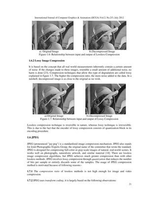 International Journal of Computer Graphics & Animation (IJCGA) Vol.2, No.2/3, July 2012
21
a). Original Image b).Decompressed Image
Figure-1.6: Relationship between input and output of Lossless Compression
1.6.2 Lossy Image Compression
It is based on the concept that all real world measurements inherently contain a certain amount
of noise. If the changes made to these images, resemble a small amount of additional noise, no
harm is done [23]. Compression techniques that allow this type of degradation are called lossy
explained in figure 1.7. The higher the compression ratio, the more noise added to the data. In a
nutshell, decompressed image is as close to the original as we wish.
a).Original Image b).Decompressed Image
Figure-1.7: Relationship between input and output of Lossy Compression
Lossless compression technique is reversible in nature, whereas lossy technique is irreversible.
This is due to the fact that the encoder of lossy compression consists of quantization block in its
encoding procedure.
1.6 JPEG
JPEG (pronounced "jay-peg") is a standardized image compression mechanism. JPEG also stands
for Joint Photographic Experts Group, the original name of the committee that wrote the standard.
JPEG is designed for compressing full-color or gray-scale images of natural, real-world scenes. It
works well on photographs, naturalistic artwork, and similar material [18]. There are lossless
image compression algorithms, but JPEG achieves much greater compression than with other
lossless methods. JPEG involves lossy compression through quantization that reduces the number
of bits per sample or entirely discards some of the samples. The usage of JPEG compression
method is motivated because of following reasons:-
1.7.1 The compression ratio of lossless methods is not high enough for image and video
compression.
1.7.2 JPEG uses transform coding, it is largely based on the following observations:
 