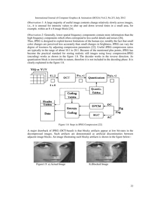 International Journal of Computer Graphics & Animation (IJCGA) Vol.2, No.2/3, July 2012
22
Observation 1: A large majority of useful image contents change relatively slowly across images,
i.e., it is unusual for intensity values to alter up and down several times in a small area, for
example, within an 8 x 8 image block [24].
Observation 2: Generally, lower spatial frequency components contain more information than the
high frequency components which often correspond to less useful details and noises [26].
Thus, JPEG is designed to exploit known limitations of the human eye, notably the fact that small
color changes are perceived less accurately than small changes in brightness. JPEG can vary the
degree of lossiness by adjusting compression parameters [22]. Useful JPEG compression ratios
are typically in the range of about 10:1 to 20:1. Because of the mentioned plus points, JPEG has
become the practical standard for storing realistic still images using lossy compression.JPEG
(encoding) works as shown in the figure 1.8. The decoder works in the reverse direction. As
quantization block is irreversible in nature, therefore it is not included in the decoding phase. It is
clearly explained in the figure 1.8.
Figure 1.8: Steps in JPEG Compression [22]
A major drawback of JPEG (DCT-based) is that blocky artifacts appear at low bit-rates in the
decompressed images. Such artifacts are demonstrated as artificial discontinuities between
adjacent image blocks. An image illustrating such blocky artifacts is shown in the figure below:-
Figure1.9: a).Actual Image b).Blocked Image
 