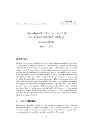 In the name of God, the Compassionate, the Merciful      Bismillahir-Rahmanir-Rahim




                 An Algorithm for Incremental
                  Multi-Resolution Modeling
                                    Dashamir Hoxha

                                      April 11, 2003




Abstract
This article presents an algorithm for incremental multi-resolution modeling
of 3D objects in computer graphics. This algorithm changes the resolution
of the model incrementally by collapsing edges and triangles of the model to
a single point. It shows how to do the collapse in such a way that the reverse
process (called uncollapse) is possible and reverts the model exactly in the
same state that it was before the collapse. Then it shows that the order in
which the triangles and edges of a given model are collapsed is unique and
it can be determined in a preprocessing stage. This preprocessing stage can
build such a representation of the model that allows the rendering algorithm
to collapse and uncollapse triangles and edges very eﬃciently. The article
describes this representation of the model (called multi-resolution model)
and shows how it can be saved in a ﬁle and loaded from it. It then shows
that such a model is eﬃcient in terms of memory. It ﬁnally describes how
collapses and uncollapses are done on such a model, and shows that it is very
eﬃcient in terms of speed.


1      Introduction
In Computer Graphics, 3D objects are usually composed of many triangles
which are rendered to display the object. Each triangle is composed of three
vertexes, which are points in space, represented by coordinates (x, y, z). Such
a representation of an object is called a model of the object.

                                                 1
 