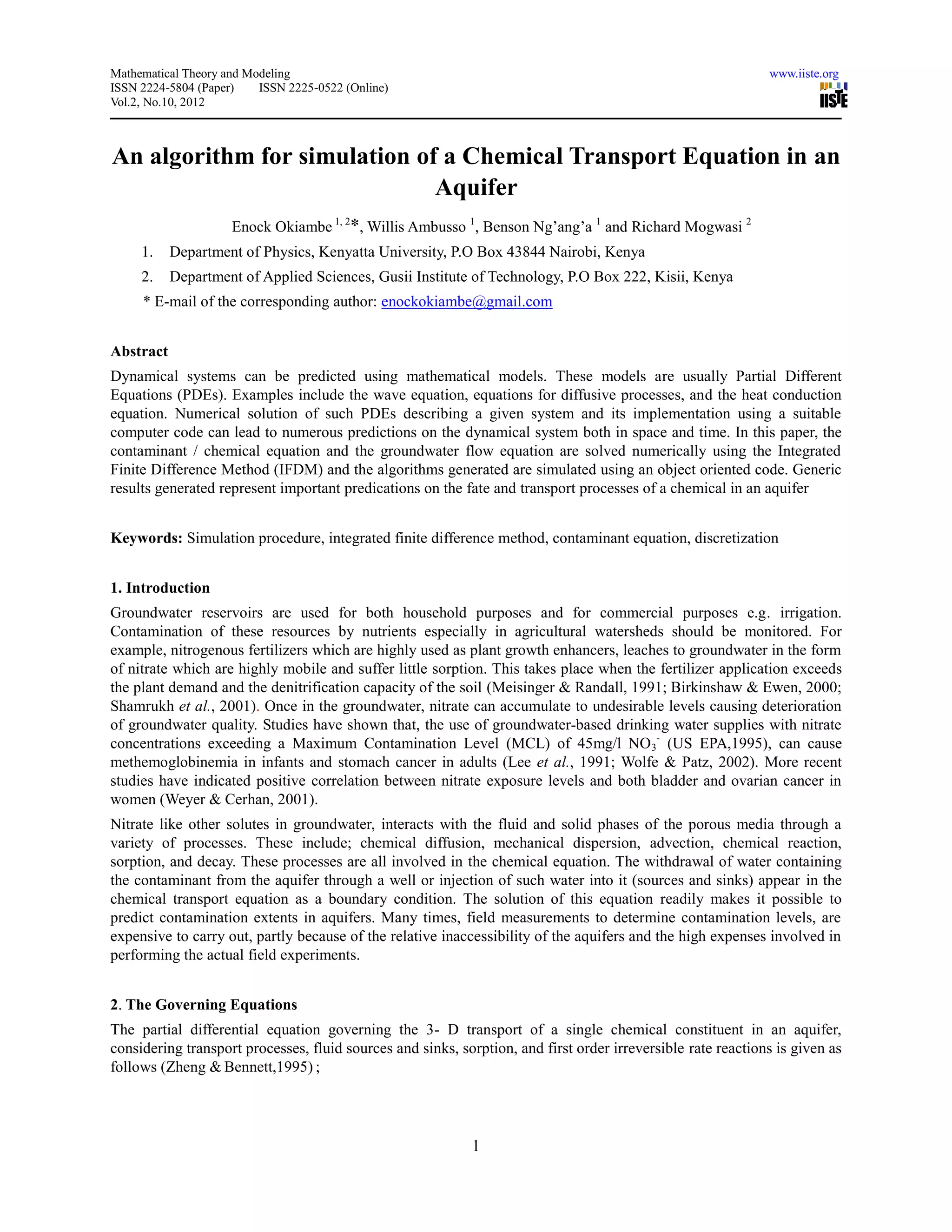Mathematical Theory and Modeling                                                                              www.iiste.org
ISSN 2224-5804 (Paper)    ISSN 2225-0522 (Online)
Vol.2, No.10, 2012



An algorithm for simulation of a Chemical Transport Equation in an
                              Aquifer
                     Enock Okiambe 1, 2*, Willis Ambusso 1, Benson Ng’ang’a 1 and Richard Mogwasi 2
     1.    Department of Physics, Kenyatta University, P.O Box 43844 Nairobi, Kenya
     2.    Department of Applied Sciences, Gusii Institute of Technology, P.O Box 222, Kisii, Kenya
     * E-mail of the corresponding author: enockokiambe@gmail.com


Abstract
Dynamical systems can be predicted using mathematical models. These models are usually Partial Different
Equations (PDEs). Examples include the wave equation, equations for diffusive processes, and the heat conduction
equation. Numerical solution of such PDEs describing a given system and its implementation using a suitable
computer code can lead to numerous predictions on the dynamical system both in space and time. In this paper, the
contaminant / chemical equation and the groundwater flow equation are solved numerically using the Integrated
Finite Difference Method (IFDM) and the algorithms generated are simulated using an object oriented code. Generic
results generated represent important predications on the fate and transport processes of a chemical in an aquifer


Keywords: Simulation procedure, integrated finite difference method, contaminant equation, discretization


1. Introduction
Groundwater reservoirs are used for both household purposes and for commercial purposes e.g. irrigation.
Contamination of these resources by nutrients especially in agricultural watersheds should be monitored. For
example, nitrogenous fertilizers which are highly used as plant growth enhancers, leaches to groundwater in the form
of nitrate which are highly mobile and suffer little sorption. This takes place when the fertilizer application exceeds
the plant demand and the denitrification capacity of the soil (Meisinger & Randall, 1991; Birkinshaw & Ewen, 2000;
Shamrukh et al., 2001). Once in the groundwater, nitrate can accumulate to undesirable levels causing deterioration
of groundwater quality. Studies have shown that, the use of groundwater-based drinking water supplies with nitrate
concentrations exceeding a Maximum Contamination Level (MCL) of 45mg/l NO 3- (US EPA,1995), can cause
methemoglobinemia in infants and stomach cancer in adults (Lee et al., 1991; Wolfe & Patz, 2002). More recent
studies have indicated positive correlation between nitrate exposure levels and both bladder and ovarian cancer in
women (Weyer & Cerhan, 2001).
Nitrate like other solutes in groundwater, interacts with the fluid and solid phases of the porous media through a
variety of processes. These include; chemical diffusion, mechanical dispersion, advection, chemical reaction,
sorption, and decay. These processes are all involved in the chemical equation. The withdrawal of water containing
the contaminant from the aquifer through a well or injection of such water into it (sources and sinks) appear in the
chemical transport equation as a boundary condition. The solution of this equation readily makes it possible to
predict contamination extents in aquifers. Many times, field measurements to determine contamination levels, are
expensive to carry out, partly because of the relative inaccessibility of the aquifers and the high expenses involved in
performing the actual field experiments.


2. The Governing Equations
The partial differential equation governing the 3- D transport of a single chemical constituent in an aquifer,
considering transport processes, fluid sources and sinks, sorption, and first order irreversible rate reactions is given as
follows (Zheng & Bennett,1995) ;




                                                            1
 