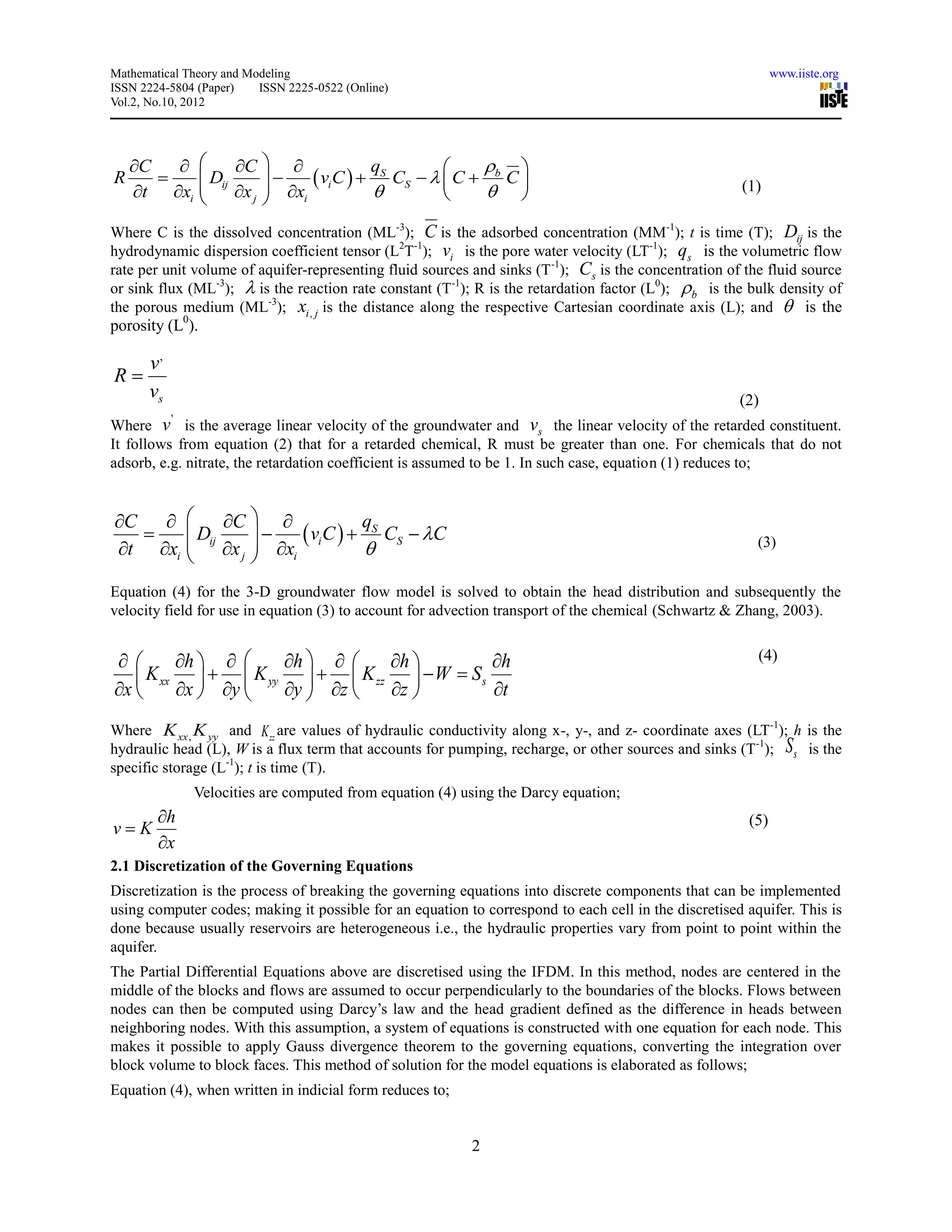 Mathematical Theory and Modeling                                                                              www.iiste.org
ISSN 2224-5804 (Paper)    ISSN 2225-0522 (Online)
Vol.2, No.10, 2012




    C         C                               
                             viC   S CS    C  b C 
                                     q
           Dij                                  
R
    t xi 
                x j  xi
                                                                                                   (1)

Where C is the dissolved concentration (ML-3); C is the adsorbed concentration (MM-1); t is time (T); Dij is the
hydrodynamic dispersion coefficient tensor (L2T-1); vi is the pore water velocity (LT-1); qs is the volumetric flow
rate per unit volume of aquifer-representing fluid sources and sinks (T -1); Cs is the concentration of the fluid source
or sink flux (ML-3);  is the reaction rate constant (T-1); R is the retardation factor (L0); b is the bulk density of
the porous medium (ML-3); xi , j is the distance along the respective Cartesian coordinate axis (L); and  is the
porosity (L0).

   v,
R
   vs                                                                                                  (2)
          '
Where v is the average linear velocity of the groundwater and vs the linear velocity of the retarded constituent.
It follows from equation (2) that for a retarded chemical, R must be greater than one. For chemicals that do not
adsorb, e.g. nitrate, the retardation coefficient is assumed to be 1. In such case, equation (1) reduces to;


C         C            q
       Dij       viC   S CS  C
t xi  x j  xi
                                                                                                       (3)


Equation (4) for the 3-D groundwater flow model is solved to obtain the head distribution and subsequently the
velocity field for use in equation (3) to account for advection transport of the chemical (Schwartz & Zhang, 2003).


       h      h      h          h                                                            (4)
    K xx    K yy    K zz   W  S s
x      x  y   y  z   z          t
Where K xx , K yy and K zz are values of hydraulic conductivity along x-, y-, and z- coordinate axes (LT-1); h is the
hydraulic head (L), W is a flux term that accounts for pumping, recharge, or other sources and sinks (T -1); S s is the
specific storage (L-1); t is time (T).
              Velocities are computed from equation (4) using the Darcy equation;
        h                                                                                              (5)
vK
        x
2.1 Discretization of the Governing Equations
Discretization is the process of breaking the governing equations into discrete components that can be implemented
using computer codes; making it possible for an equation to correspond to each cell in the discretised aquifer. This is
done because usually reservoirs are heterogeneous i.e., the hydraulic properties vary from point to point within the
aquifer.
The Partial Differential Equations above are discretised using the IFDM. In this method, nodes are centered in the
middle of the blocks and flows are assumed to occur perpendicularly to the boundaries of the blocks. Flows between
nodes can then be computed using Darcy’s law and the head gradient defined as the difference in heads between
neighboring nodes. With this assumption, a system of equations is constructed with one equation for each node. This
makes it possible to apply Gauss divergence theorem to the governing equations, converting the integration over
block volume to block faces. This method of solution for the model equations is elaborated as follows;
Equation (4), when written in indicial form reduces to;


                                                           2
 