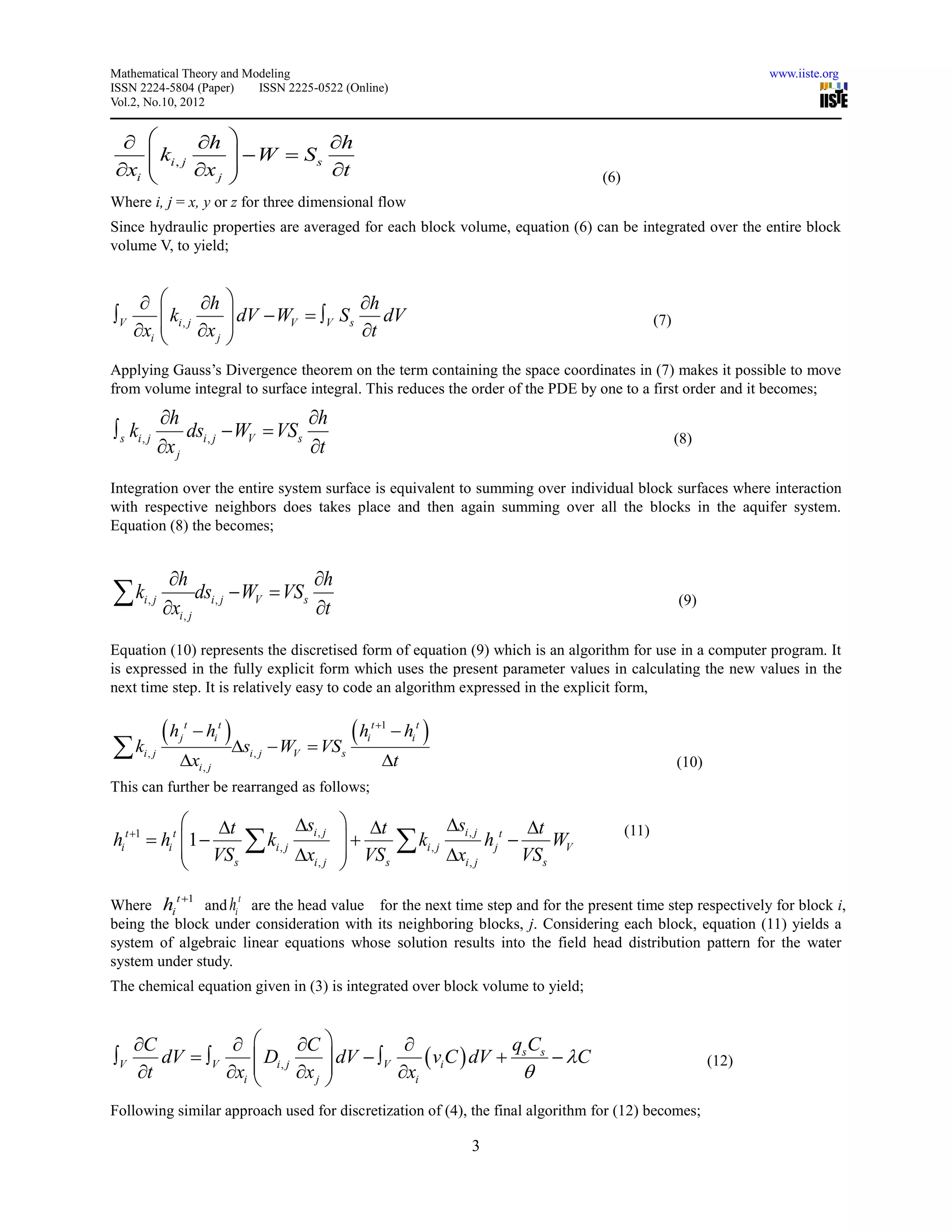 Mathematical Theory and Modeling                                                                                                                      www.iiste.org
ISSN 2224-5804 (Paper)    ISSN 2225-0522 (Online)
Vol.2, No.10, 2012


                h                         h
          ki , j
                                    W  Ss
                                   
xi              x j                       t                                                                     (6)
Where i, j = x, y or z for three dimensional flow
Since hydraulic properties are averaged for each block volume, equation (6) can be integrated over the entire block
volume V, to yield;


                      h                     h
V              ki , j       dV  WV  V S s    dV
     xi               x j                   t
                                                                                                                                  (7)
                            
Applying Gauss’s Divergence theorem on the term containing the space coordinates in (7) makes it possible to move
from volume integral to surface integral. This reduces the order of the PDE by one to a first order and it becomes;
               h                      h
 s ki , j          dsi , j  WV  VSs
               x j                    t                                                                                               (8)


Integration over the entire system surface is equivalent to summing over individual block surfaces where interaction
with respective neighbors does takes place and then again summing over all the blocks in the aquifer system.
Equation (8) the becomes;


                h                        h
k      i, j
               xi , j
                       dsi , j  WV  VSs
                                          t                                                                                            (9)


Equation (10) represents the discretised form of equation (9) which is an algorithm for use in a computer program. It
is expressed in the fully explicit form which uses the present parameter values in calculating the new values in the
next time step. It is relatively easy to code an algorithm expressed in the explicit form,


               h       t
                             hi t                          h    t 1
                                                                           hi t 
 ki, j                                si , j  WV  VS s
                    j                                          i

                    xi , j                                          t                                                                 (10)
This can further be rearranged as follows;

                   t                               si , j  t                       si , j             t
                                            k                             k
                                                                                                                           (11)
hi t 1  hi t 1                                                                              hj t         WV
                VSs                          i, j
                                                     xi , j  VS s
                                                                                 i, j
                                                                                        xi , j            VS s
                                                            
                 t 1                   t
Where hi      and hi are the head value for the next time step and for the present time step respectively for block i,
being the block under consideration with its neighboring blocks, j. Considering each block, equation (11) yields a
system of algebraic linear equations whose solution results into the field head distribution pattern for the water
system under study.
The chemical equation given in (3) is integrated over block volume to yield;


     C                    C                           qC
V      dV  V      Di , j       dV  V      viC  dV  s s  C
                xi         x j 
                                                                                                                                               (12)
     t                                   xi              
Following similar approach used for discretization of (4), the final algorithm for (12) becomes;

                                                                                             3
 