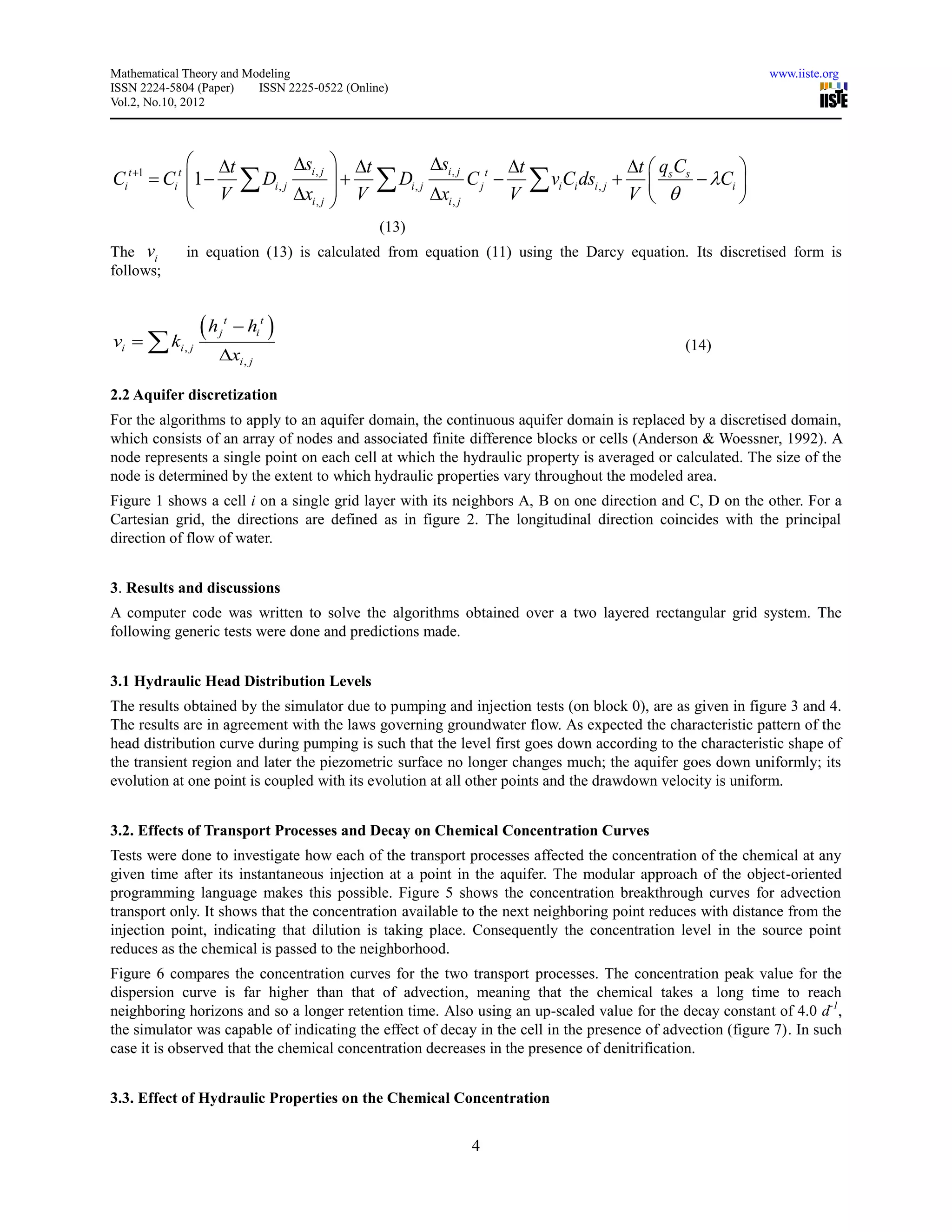 Mathematical Theory and Modeling                                                                            www.iiste.org
ISSN 2224-5804 (Paper)    ISSN 2225-0522 (Online)
Vol.2, No.10, 2012




                t          si , j     t         si , j t t                  t  q C     
Ci t 1  Ci t 1   Di , j               Di , j         C j   viCi dsi , j   s s  Ci 
                V           xi , j     V          xi , j      V                V          
                                       
                                               (13)
The vi       in equation (13) is calculated from equation (11) using the Darcy equation. Its discretised form is
follows;



vi   ki , j
                h   j
                         t
                              hi t 
                                                                                              (14)
                     xi , j

2.2 Aquifer discretization
For the algorithms to apply to an aquifer domain, the continuous aquifer domain is replaced by a discretised domain,
which consists of an array of nodes and associated finite difference blocks or cells (Anderson & Woessner, 1992). A
node represents a single point on each cell at which the hydraulic property is averaged or calculated. The size of the
node is determined by the extent to which hydraulic properties vary throughout the modeled area.
Figure 1 shows a cell i on a single grid layer with its neighbors A, B on one direction and C, D on the other. For a
Cartesian grid, the directions are defined as in figure 2. The longitudinal direction coincides with the principal
direction of flow of water.


3. Results and discussions
A computer code was written to solve the algorithms obtained over a two layered rectangular grid system. The
following generic tests were done and predictions made.


3.1 Hydraulic Head Distribution Levels
The results obtained by the simulator due to pumping and injection tests (on block 0), are as given in figure 3 and 4.
The results are in agreement with the laws governing groundwater flow. As expected the characteristic pattern of the
head distribution curve during pumping is such that the level first goes down according to the characteristic shape of
the transient region and later the piezometric surface no longer changes much; the aquifer goes down uniformly; its
evolution at one point is coupled with its evolution at all other points and the drawdown velocity is uniform.


3.2. Effects of Transport Processes and Decay on Chemical Concentration Curves
Tests were done to investigate how each of the transport processes affected the concentration of the chemical at any
given time after its instantaneous injection at a point in the aquifer. The modular approach of the object-oriented
programming language makes this possible. Figure 5 shows the concentration breakthrough curves for advection
transport only. It shows that the concentration available to the next neighboring point reduces with distance from the
injection point, indicating that dilution is taking place. Consequently the concentration level in the source point
reduces as the chemical is passed to the neighborhood.
Figure 6 compares the concentration curves for the two transport processes. The concentration peak value for the
dispersion curve is far higher than that of advection, meaning that the chemical takes a long time to reach
neighboring horizons and so a longer retention time. Also using an up-scaled value for the decay constant of 4.0 d-1,
the simulator was capable of indicating the effect of decay in the cell in the presence of advection (figure 7). In such
case it is observed that the chemical concentration decreases in the presence of denitrification.


3.3. Effect of Hydraulic Properties on the Chemical Concentration


                                                           4
 