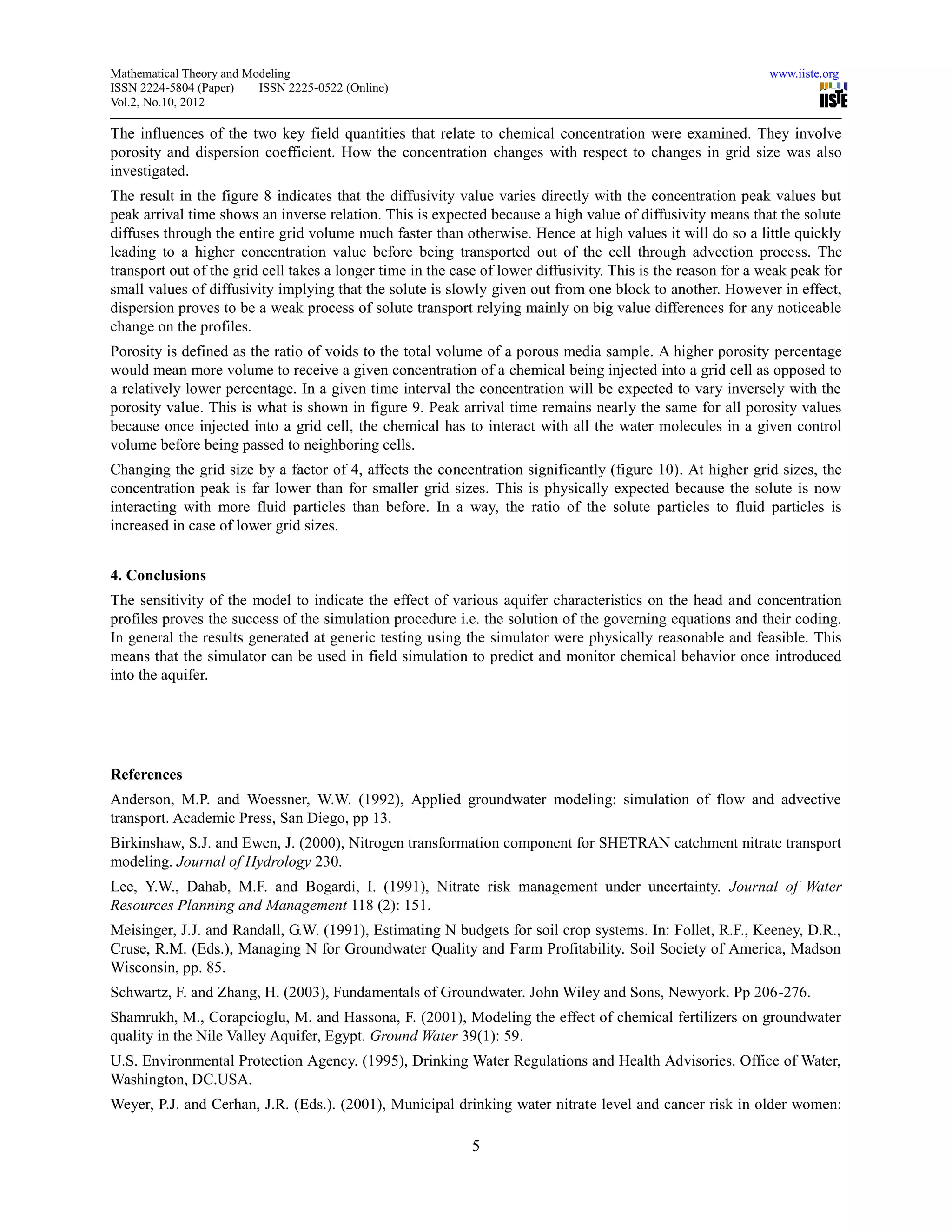 Mathematical Theory and Modeling                                                                              www.iiste.org
ISSN 2224-5804 (Paper)    ISSN 2225-0522 (Online)
Vol.2, No.10, 2012

The influences of the two key field quantities that relate to chemical concentration were examined. They involve
porosity and dispersion coefficient. How the concentration changes with respect to changes in grid size was also
investigated.
The result in the figure 8 indicates that the diffusivity value varies directly with the concentration peak values but
peak arrival time shows an inverse relation. This is expected because a high value of diffusivity means that the solute
diffuses through the entire grid volume much faster than otherwise. Hence at high values it will do so a little quickly
leading to a higher concentration value before being transported out of the cell through advection process. The
transport out of the grid cell takes a longer time in the case of lower diffusivity. This is the reason for a weak peak for
small values of diffusivity implying that the solute is slowly given out from one block to another. However in effect,
dispersion proves to be a weak process of solute transport relying mainly on big value differences for any noticeable
change on the profiles.
Porosity is defined as the ratio of voids to the total volume of a porous media sample. A higher porosity percentage
would mean more volume to receive a given concentration of a chemical being injected into a grid cell as opposed to
a relatively lower percentage. In a given time interval the concentration will be expected to vary inversely with the
porosity value. This is what is shown in figure 9. Peak arrival time remains nearly the same for all porosity values
because once injected into a grid cell, the chemical has to interact with all the water molecules in a given control
volume before being passed to neighboring cells.
Changing the grid size by a factor of 4, affects the concentration significantly (figure 10). At higher grid sizes, the
concentration peak is far lower than for smaller grid sizes. This is physically expected because the solute is now
interacting with more fluid particles than before. In a way, the ratio of the solute particles to fluid particles is
increased in case of lower grid sizes.


4. Conclusions
The sensitivity of the model to indicate the effect of various aquifer characteristics on the head and concentration
profiles proves the success of the simulation procedure i.e. the solution of the governing equations and their coding.
In general the results generated at generic testing using the simulator were physically reasonable and feasible. This
means that the simulator can be used in field simulation to predict and monitor chemical behavior once introduced
into the aquifer.




References
Anderson, M.P. and Woessner, W.W. (1992), Applied groundwater modeling: simulation of flow and advective
transport. Academic Press, San Diego, pp 13.
Birkinshaw, S.J. and Ewen, J. (2000), Nitrogen transformation component for SHETRAN catchment nitrate transport
modeling. Journal of Hydrology 230.
Lee, Y.W., Dahab, M.F. and Bogardi, I. (1991), Nitrate risk management under uncertainty. Journal of Water
Resources Planning and Management 118 (2): 151.
Meisinger, J.J. and Randall, G.W. (1991), Estimating N budgets for soil crop systems. In: Follet, R.F., Keeney, D.R.,
Cruse, R.M. (Eds.), Managing N for Groundwater Quality and Farm Profitability. Soil Society of America, Madson
Wisconsin, pp. 85.
Schwartz, F. and Zhang, H. (2003), Fundamentals of Groundwater. John Wiley and Sons, Newyork. Pp 206-276.
Shamrukh, M., Corapcioglu, M. and Hassona, F. (2001), Modeling the effect of chemical fertilizers on groundwater
quality in the Nile Valley Aquifer, Egypt. Ground Water 39(1): 59.
U.S. Environmental Protection Agency. (1995), Drinking Water Regulations and Health Advisories. Office of Water,
Washington, DC.USA.
Weyer, P.J. and Cerhan, J.R. (Eds.). (2001), Municipal drinking water nitrate level and cancer risk in older women:

                                                            5
 