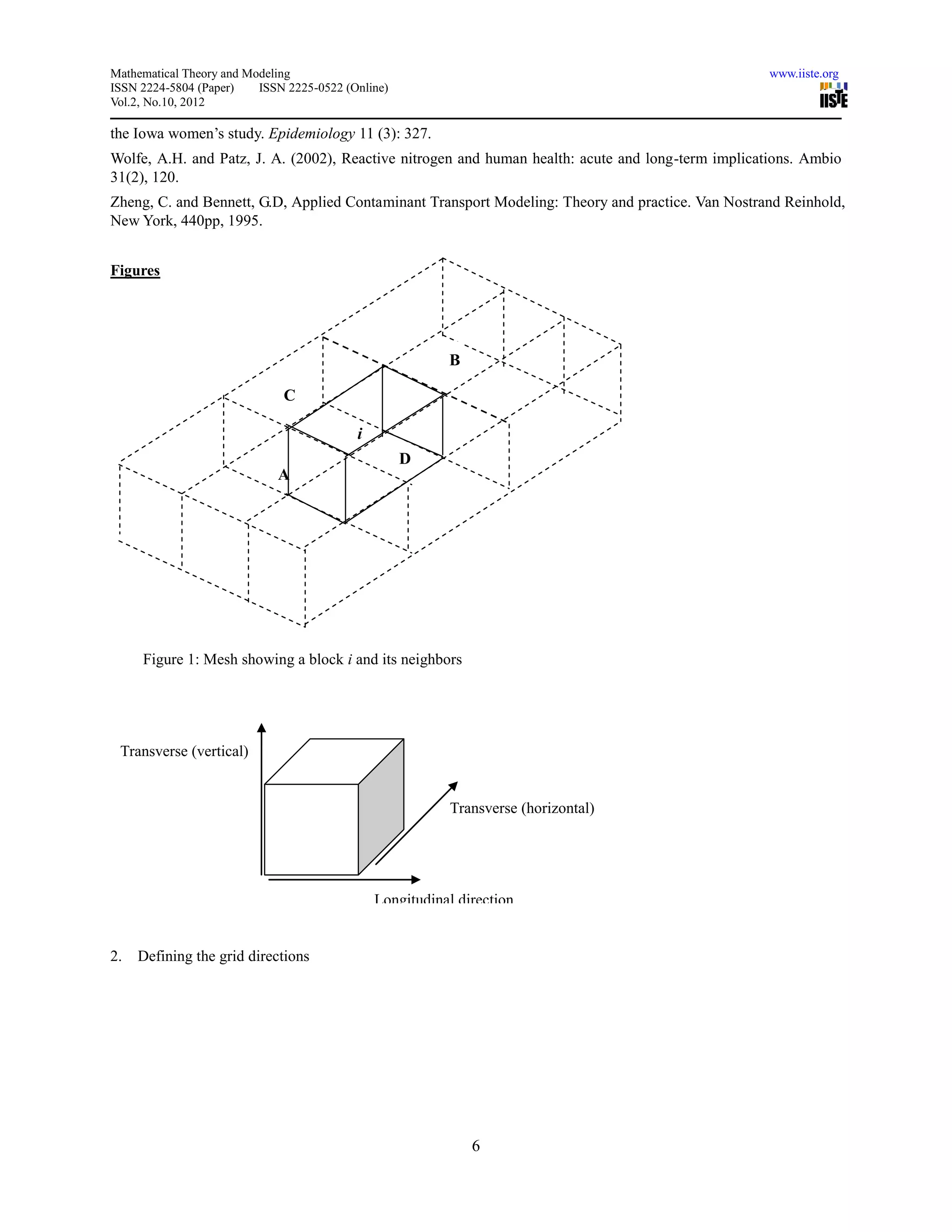 Mathematical Theory and Modeling                                                                    www.iiste.org
ISSN 2224-5804 (Paper)    ISSN 2225-0522 (Online)
Vol.2, No.10, 2012

the Iowa women’s study. Epidemiology 11 (3): 327.
Wolfe, A.H. and Patz, J. A. (2002), Reactive nitrogen and human health: acute and long-term implications. Ambio
31(2), 120.
Zheng, C. and Bennett, G.D, Applied Contaminant Transport Modeling: Theory and practice. Van Nostrand Reinhold,
New York, 440pp, 1995.


Figures




                                                          B
                                                          b
                              C

                                           i
                                                    D
                             A
                             i




     Figure 1: Mesh showing a block i and its neighbors




 Transverse (vertical)


                                                          Transverse (horizontal)




                                               Longitudinal direction


2.   Defining the grid directions




                                                              6
 