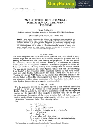 Trun~pn Rt'~. Vol. 15B, pp. 21 33 004 -1647,'8 /0201-0021/$02.00/0
Pergamon Press Ltd., 1981. Printed in Grcat Britain
AN ALGORITHM FOR THE COMBINED
DISTRIBUTION AND ASSIGNMENT
PROBLEMt
KURT O. JORNSTEN
Link6ping Institute of Technology, Department of Mathematics, S-581 83 Link6ping, Sweden
(Received 18 July 1979; in revisedform 22 October 1979)
Abstract--Much interest has recently been shown in the combination of the distribution and
assignment models. In this paper we adopt a generalized Benders' decomposition to solve this
combined problem for a system optimized assignment with linear link costs and explicit
capacity constraints on link flows. The master problem which is generated is used to show that
the combined problem can be viewed as a modified distribution problem, of gravity form,
with a minimax instead of a linear objective function. An algorithm for solving the master
problem is discussed, and some computational results presented.
INTRODUCTION
The traffic assignment and traffic distribution problems have been studied in many
different ways. First as if they were two completely independent problems and more
recently incorporated into each other, forming a single problem, to take into account
the interaction between the two problems. Tomlin (1971) formulated the combined
traffic distribution and assignment problem as a mathematical program and studied the
behaviour of the model using Dantzig-Wolfe decomposition as solution method.
The same subject was studied by Florian-Nguyen-Ferland (1975) with a model differing
from Tomlin's in the formulation of the assignment problem. In their paper Florian
et al. also adapt Benders' partitioning to their model. Scheele (1977) has made use of
Tomlin's work in her Ph.D. Thesis, but has employed an alternative formulation for
the distribution problem. The following paper is a study of the combined distribution
and assignment problem using a combination of the formulations indicated above and
using Benders' decomposition as a suggested solution method.
1. FORMULATION
For the assignment problem we can choose between a user optimized formulation
adopted by Florian et al. (1974) or the system optimized assignment employed by
Tomlin (1971). In addition, the network flow equations associated with the assignment
program may be expressed in either link-path or node-link form. Here we will give
the mathematical formulation of the system optimized link-path traffic assignment
problem with fixed linear link costs and explicit capacity restrictions on the link-flows.
Assignment: Assume that the flow from p to q, fpq is given.
Let
Ai =linki i= 1,...,M
bi = capacity of link i
c~ = cost per unit flow on link i
{p,q,j} = path No. jbetweenpandq j= 1,...,Npq
ai~] = {; if Ai~{p'q'j}
otherwise
x~~ = flow along path j from p to q
fvq = number ofjourneys between origin p and destination q
f = [fpq] the journey vector
fThis Research was supported by grants from the Swedish Transport Research Delegation.
21
 