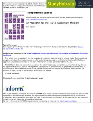 This article was downloaded by: [3.236.55.199] On: 06 June 2020, At: 07:38
Publisher: Institute for Operations Research and the Management Sciences (INFORMS)
INFORMS is located in Maryland, USA
Transportation Science
Publication details, including instructions for authors and subscription information:
http:/ / pubsonline.informs.org
An Algorithm for the Traffic Assignment Problem
Sang Nguyen,
To cite this article:
Sang Nguyen, (1974) An Algorithm for the Traffic Assignment Problem. Transportation Science 8(3):203-216. https:/ /
doi.org/ 10.1287/ trsc.8.3.203
Full terms and conditions of use: https://pubsonline.informs.org/Publications/Librarians-Portal/PubsOnLine-Terms-and-
Conditions
This article may be used only for the purposes of research, teaching, and/ or private study. Commercial use
or systematic downloading (by robots or other automatic processes) is prohibited without explicit Publisher
approval, unless otherwise noted. For more information, contact permissions@informs.org.
The Publisher does not warrant or guarantee the article’s accuracy, completeness, merchantability, fitness
for a particular purpose, or non-infringement. Descriptions of, or references to, products or publications, or
inclusion of an advertisement in this article, neither constitutes nor implies a guarantee, endorsement, or
support of claims made of that product, publication, or service.
© 1974 INFORMS
Please scroll down for article—
it is on subsequent pages
With 12,500 members from nearly 90 countries, INFORMS is the largest international association of operations research (O.R.)
and analytics professionals and students. INFORMS provides unique networking and learning opportunities for individual
professionals, and organizations of all types and sizes, to better understand and use O.R. and analytics tools and methods to
transform strategic visions and achieve better outcomes.
For more information on INFORMS, its publications, membership, or meetings visit http:/ / www.informs.org
 