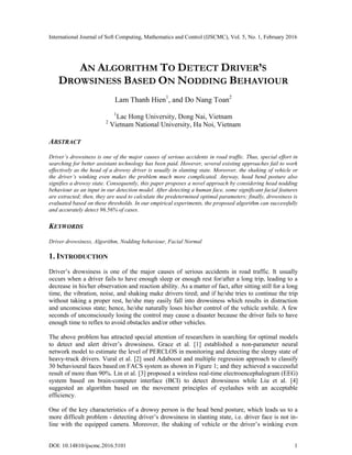 International Journal of Soft Computing, Mathematics and Control (IJSCMC), Vol. 5, No. 1, February 2016
DOI: 10.14810/ijscmc.2016.5101 1
AN ALGORITHM TO DETECT DRIVER’S
DROWSINESS BASED ON NODDING BEHAVIOUR
Lam Thanh Hien1
, and Do Nang Toan2
1
Lac Hong University, Dong Nai, Vietnam
2
Vietnam National University, Ha Noi, Vietnam
ABSTRACT
Driver’s drowsiness is one of the major causes of serious accidents in road traffic. Thus, special effort in
searching for better assistant technology has been paid. However, several existing approaches fail to work
effectively as the head of a drowsy driver is usually in slanting state. Moreover, the shaking of vehicle or
the driver’s winking even makes the problem much more complicated. Anyway, head bend posture also
signifies a drowsy state. Consequently, this paper proposes a novel approach by considering head nodding
behaviour as an input in our detection model. After detecting a human face, some significant facial features
are extracted; then, they are used to calculate the predetermined optimal parameters; finally, drowsiness is
evaluated based on these thresholds. In our empirical experiments, the proposed algorithm can successfully
and accurately detect 96.56% of cases.
KEYWORDS
Driver drowsiness, Algorithm, Nodding behaviour, Facial Normal
1. INTRODUCTION
Driver’s drowsiness is one of the major causes of serious accidents in road traffic. It usually
occurs when a driver fails to have enough sleep or enough rest for/after a long trip, leading to a
decrease in his/her observation and reaction ability. As a matter of fact, after sitting still for a long
time, the vibration, noise, and shaking make drivers tired; and if he/she tries to continue the trip
without taking a proper rest, he/she may easily fall into drowsiness which results in distraction
and unconscious state; hence, he/she naturally loses his/her control of the vehicle awhile. A few
seconds of unconsciously losing the control may cause a disaster because the driver fails to have
enough time to reflex to avoid obstacles and/or other vehicles.
The above problem has attracted special attention of researchers in searching for optimal models
to detect and alert driver’s drowsiness. Grace et al. [1] established a non-parameter neural
network model to estimate the level of PERCLOS in monitoring and detecting the sleepy state of
heavy-truck drivers. Vural et al. [2] used Adaboost and multiple regression approach to classify
30 behavioural faces based on FACS system as shown in Figure 1; and they achieved a successful
result of more than 90%. Lin et al. [3] proposed a wireless real-time electroencephalogram (EEG)
system based on brain-computer interface (BCI) to detect drowsiness while Liu et al. [4]
suggested an algorithm based on the movement principles of eyelashes with an acceptable
efficiency.
One of the key characteristics of a drowsy person is the head bend posture, which leads us to a
more difficult problem - detecting driver’s drowsiness in slanting state, i.e. driver face is not in-
line with the equipped camera. Moreover, the shaking of vehicle or the driver’s winking even
 