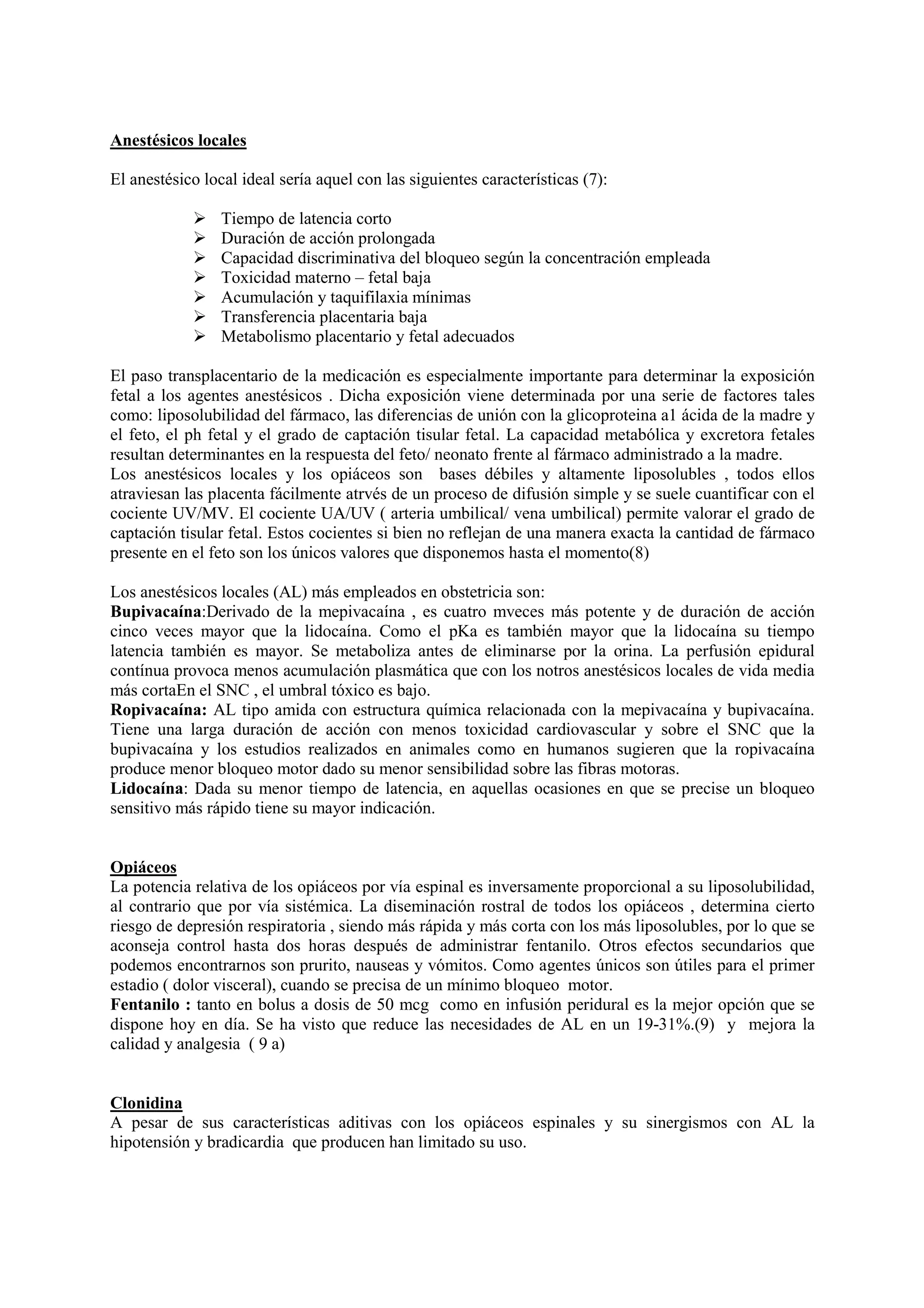 Anestésicos locales
El anestésico local ideal sería aquel con las siguientes características (7):
Tiempo de latencia corto
Duración de acción prolongada
Capacidad discriminativa del bloqueo según la concentración empleada
Toxicidad materno – fetal baja
Acumulación y taquifilaxia mínimas
Transferencia placentaria baja
Metabolismo placentario y fetal adecuados
El paso transplacentario de la medicación es especialmente importante para determinar la exposición
fetal a los agentes anestésicos . Dicha exposición viene determinada por una serie de factores tales
como: liposolubilidad del fármaco, las diferencias de unión con la glicoproteina a1 ácida de la madre y
el feto, el ph fetal y el grado de captación tisular fetal. La capacidad metabólica y excretora fetales
resultan determinantes en la respuesta del feto/ neonato frente al fármaco administrado a la madre.
Los anestésicos locales y los opiáceos son bases débiles y altamente liposolubles , todos ellos
atraviesan las placenta fácilmente atrvés de un proceso de difusión simple y se suele cuantificar con el
cociente UV/MV. El cociente UA/UV ( arteria umbilical/ vena umbilical) permite valorar el grado de
captación tisular fetal. Estos cocientes si bien no reflejan de una manera exacta la cantidad de fármaco
presente en el feto son los únicos valores que disponemos hasta el momento(8)
Los anestésicos locales (AL) más empleados en obstetricia son:
Bupivacaína:Derivado de la mepivacaína , es cuatro mveces más potente y de duración de acción
cinco veces mayor que la lidocaína. Como el pKa es también mayor que la lidocaína su tiempo
latencia también es mayor. Se metaboliza antes de eliminarse por la orina. La perfusión epidural
contínua provoca menos acumulación plasmática que con los notros anestésicos locales de vida media
más cortaEn el SNC , el umbral tóxico es bajo.
Ropivacaína: AL tipo amida con estructura química relacionada con la mepivacaína y bupivacaína.
Tiene una larga duración de acción con menos toxicidad cardiovascular y sobre el SNC que la
bupivacaína y los estudios realizados en animales como en humanos sugieren que la ropivacaína
produce menor bloqueo motor dado su menor sensibilidad sobre las fibras motoras.
Lidocaína: Dada su menor tiempo de latencia, en aquellas ocasiones en que se precise un bloqueo
sensitivo más rápido tiene su mayor indicación.
Opiáceos
La potencia relativa de los opiáceos por vía espinal es inversamente proporcional a su liposolubilidad,
al contrario que por vía sistémica. La diseminación rostral de todos los opiáceos , determina cierto
riesgo de depresión respiratoria , siendo más rápida y más corta con los más liposolubles, por lo que se
aconseja control hasta dos horas después de administrar fentanilo. Otros efectos secundarios que
podemos encontrarnos son prurito, nauseas y vómitos. Como agentes únicos son útiles para el primer
estadio ( dolor visceral), cuando se precisa de un mínimo bloqueo motor.
Fentanilo : tanto en bolus a dosis de 50 mcg como en infusión peridural es la mejor opción que se
dispone hoy en día. Se ha visto que reduce las necesidades de AL en un 19-31%.(9) y mejora la
calidad y analgesia ( 9 a)
Clonidina
A pesar de sus características aditivas con los opiáceos espinales y su sinergismos con AL la
hipotensión y bradicardia que producen han limitado su uso.
 
