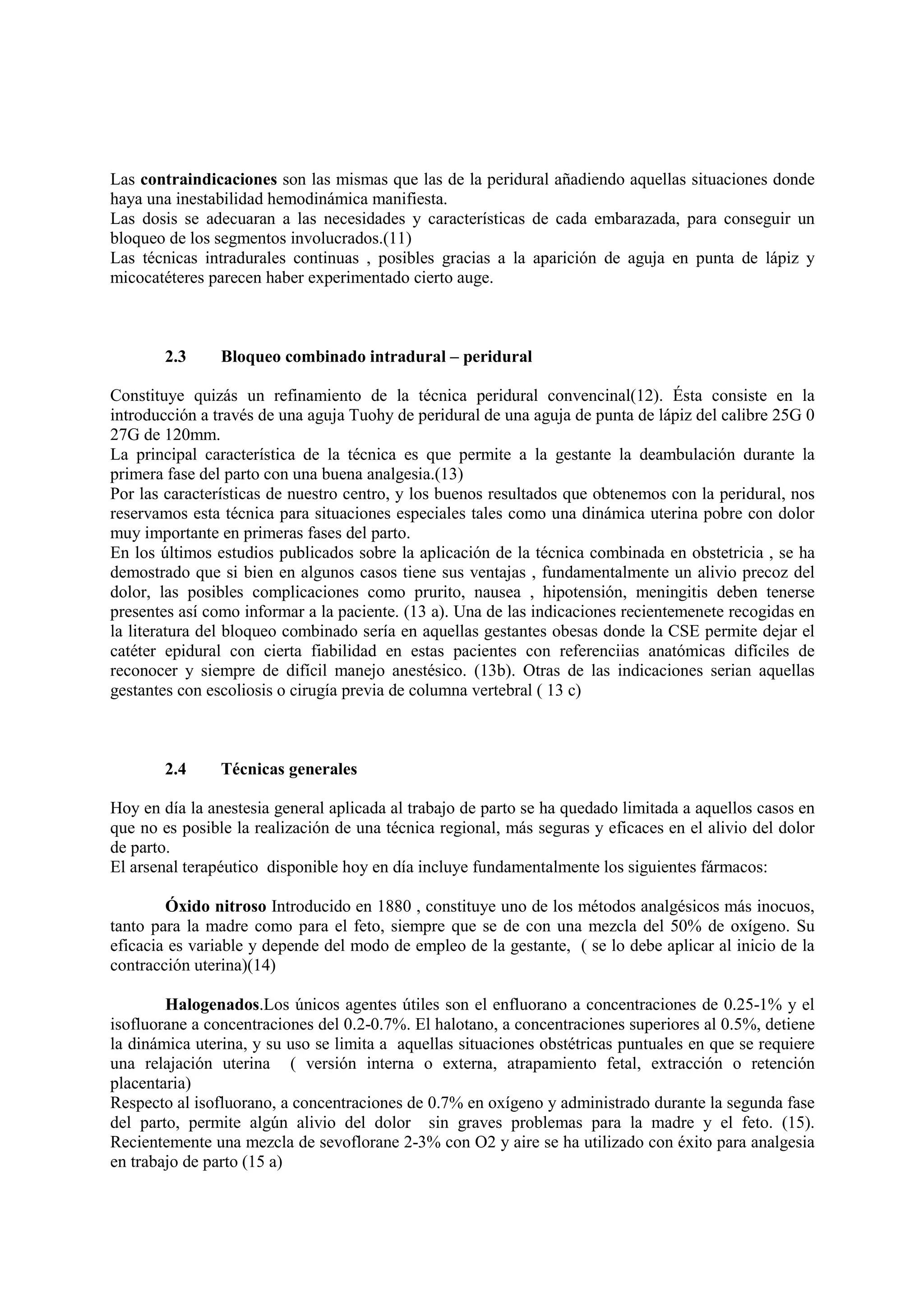 Las contraindicaciones son las mismas que las de la peridural añadiendo aquellas situaciones donde
haya una inestabilidad hemodinámica manifiesta.
Las dosis se adecuaran a las necesidades y características de cada embarazada, para conseguir un
bloqueo de los segmentos involucrados.(11)
Las técnicas intradurales continuas , posibles gracias a la aparición de aguja en punta de lápiz y
micocatéteres parecen haber experimentado cierto auge.
2.3 Bloqueo combinado intradural – peridural
Constituye quizás un refinamiento de la técnica peridural convencinal(12). Ésta consiste en la
introducción a través de una aguja Tuohy de peridural de una aguja de punta de lápiz del calibre 25G 0
27G de 120mm.
La principal característica de la técnica es que permite a la gestante la deambulación durante la
primera fase del parto con una buena analgesia.(13)
Por las características de nuestro centro, y los buenos resultados que obtenemos con la peridural, nos
reservamos esta técnica para situaciones especiales tales como una dinámica uterina pobre con dolor
muy importante en primeras fases del parto.
En los últimos estudios publicados sobre la aplicación de la técnica combinada en obstetricia , se ha
demostrado que si bien en algunos casos tiene sus ventajas , fundamentalmente un alivio precoz del
dolor, las posibles complicaciones como prurito, nausea , hipotensión, meningitis deben tenerse
presentes así como informar a la paciente. (13 a). Una de las indicaciones recientemenete recogidas en
la literatura del bloqueo combinado sería en aquellas gestantes obesas donde la CSE permite dejar el
catéter epidural con cierta fiabilidad en estas pacientes con referenciias anatómicas difíciles de
reconocer y siempre de difícil manejo anestésico. (13b). Otras de las indicaciones serian aquellas
gestantes con escoliosis o cirugía previa de columna vertebral ( 13 c)
2.4 Técnicas generales
Hoy en día la anestesia general aplicada al trabajo de parto se ha quedado limitada a aquellos casos en
que no es posible la realización de una técnica regional, más seguras y eficaces en el alivio del dolor
de parto.
El arsenal terapéutico disponible hoy en día incluye fundamentalmente los siguientes fármacos:
Óxido nitroso Introducido en 1880 , constituye uno de los métodos analgésicos más inocuos,
tanto para la madre como para el feto, siempre que se de con una mezcla del 50% de oxígeno. Su
eficacia es variable y depende del modo de empleo de la gestante, ( se lo debe aplicar al inicio de la
contracción uterina)(14)
Halogenados.Los únicos agentes útiles son el enfluorano a concentraciones de 0.25-1% y el
isofluorane a concentraciones del 0.2-0.7%. El halotano, a concentraciones superiores al 0.5%, detiene
la dinámica uterina, y su uso se limita a aquellas situaciones obstétricas puntuales en que se requiere
una relajación uterina ( versión interna o externa, atrapamiento fetal, extracción o retención
placentaria)
Respecto al isofluorano, a concentraciones de 0.7% en oxígeno y administrado durante la segunda fase
del parto, permite algún alivio del dolor sin graves problemas para la madre y el feto. (15).
Recientemente una mezcla de sevoflorane 2-3% con O2 y aire se ha utilizado con éxito para analgesia
en trabajo de parto (15 a)
 