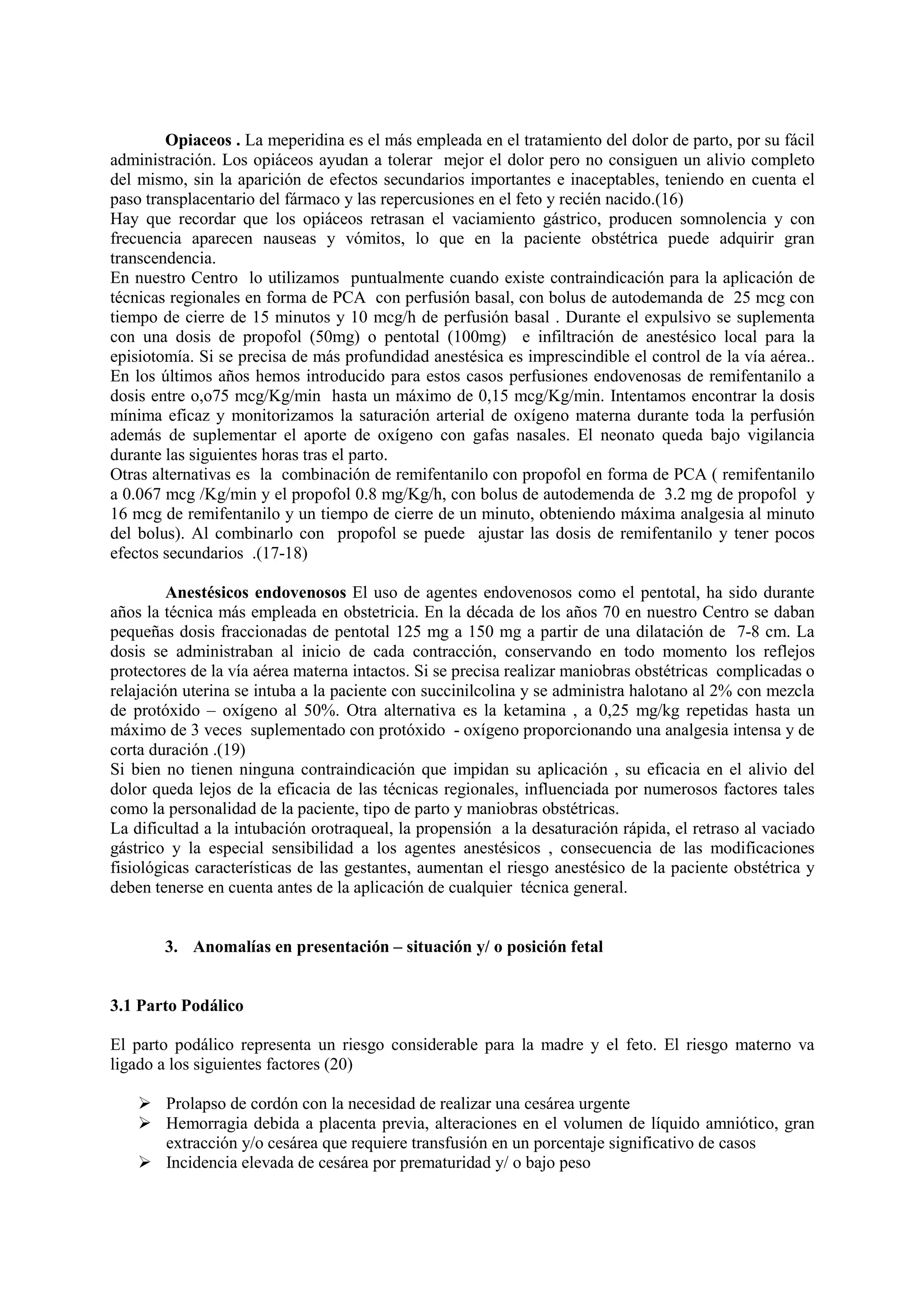 Opiaceos . La meperidina es el más empleada en el tratamiento del dolor de parto, por su fácil
administración. Los opiáceos ayudan a tolerar mejor el dolor pero no consiguen un alivio completo
del mismo, sin la aparición de efectos secundarios importantes e inaceptables, teniendo en cuenta el
paso transplacentario del fármaco y las repercusiones en el feto y recién nacido.(16)
Hay que recordar que los opiáceos retrasan el vaciamiento gástrico, producen somnolencia y con
frecuencia aparecen nauseas y vómitos, lo que en la paciente obstétrica puede adquirir gran
transcendencia.
En nuestro Centro lo utilizamos puntualmente cuando existe contraindicación para la aplicación de
técnicas regionales en forma de PCA con perfusión basal, con bolus de autodemanda de 25 mcg con
tiempo de cierre de 15 minutos y 10 mcg/h de perfusión basal . Durante el expulsivo se suplementa
con una dosis de propofol (50mg) o pentotal (100mg) e infiltración de anestésico local para la
episiotomía. Si se precisa de más profundidad anestésica es imprescindible el control de la vía aérea..
En los últimos años hemos introducido para estos casos perfusiones endovenosas de remifentanilo a
dosis entre o,o75 mcg/Kg/min hasta un máximo de 0,15 mcg/Kg/min. Intentamos encontrar la dosis
mínima eficaz y monitorizamos la saturación arterial de oxígeno materna durante toda la perfusión
además de suplementar el aporte de oxígeno con gafas nasales. El neonato queda bajo vigilancia
durante las siguientes horas tras el parto.
Otras alternativas es la combinación de remifentanilo con propofol en forma de PCA ( remifentanilo
a 0.067 mcg /Kg/min y el propofol 0.8 mg/Kg/h, con bolus de autodemenda de 3.2 mg de propofol y
16 mcg de remifentanilo y un tiempo de cierre de un minuto, obteniendo máxima analgesia al minuto
del bolus). Al combinarlo con propofol se puede ajustar las dosis de remifentanilo y tener pocos
efectos secundarios .(17-18)
Anestésicos endovenosos El uso de agentes endovenosos como el pentotal, ha sido durante
años la técnica más empleada en obstetricia. En la década de los años 70 en nuestro Centro se daban
pequeñas dosis fraccionadas de pentotal 125 mg a 150 mg a partir de una dilatación de 7-8 cm. La
dosis se administraban al inicio de cada contracción, conservando en todo momento los reflejos
protectores de la vía aérea materna intactos. Si se precisa realizar maniobras obstétricas complicadas o
relajación uterina se intuba a la paciente con succinilcolina y se administra halotano al 2% con mezcla
de protóxido – oxígeno al 50%. Otra alternativa es la ketamina , a 0,25 mg/kg repetidas hasta un
máximo de 3 veces suplementado con protóxido - oxígeno proporcionando una analgesia intensa y de
corta duración .(19)
Si bien no tienen ninguna contraindicación que impidan su aplicación , su eficacia en el alivio del
dolor queda lejos de la eficacia de las técnicas regionales, influenciada por numerosos factores tales
como la personalidad de la paciente, tipo de parto y maniobras obstétricas.
La dificultad a la intubación orotraqueal, la propensión a la desaturación rápida, el retraso al vaciado
gástrico y la especial sensibilidad a los agentes anestésicos , consecuencia de las modificaciones
fisiológicas características de las gestantes, aumentan el riesgo anestésico de la paciente obstétrica y
deben tenerse en cuenta antes de la aplicación de cualquier técnica general.
3. Anomalías en presentación – situación y/ o posición fetal
3.1 Parto Podálico
El parto podálico representa un riesgo considerable para la madre y el feto. El riesgo materno va
ligado a los siguientes factores (20)
Prolapso de cordón con la necesidad de realizar una cesárea urgente
Hemorragia debida a placenta previa, alteraciones en el volumen de líquido amniótico, gran
extracción y/o cesárea que requiere transfusión en un porcentaje significativo de casos
Incidencia elevada de cesárea por prematuridad y/ o bajo peso
 
