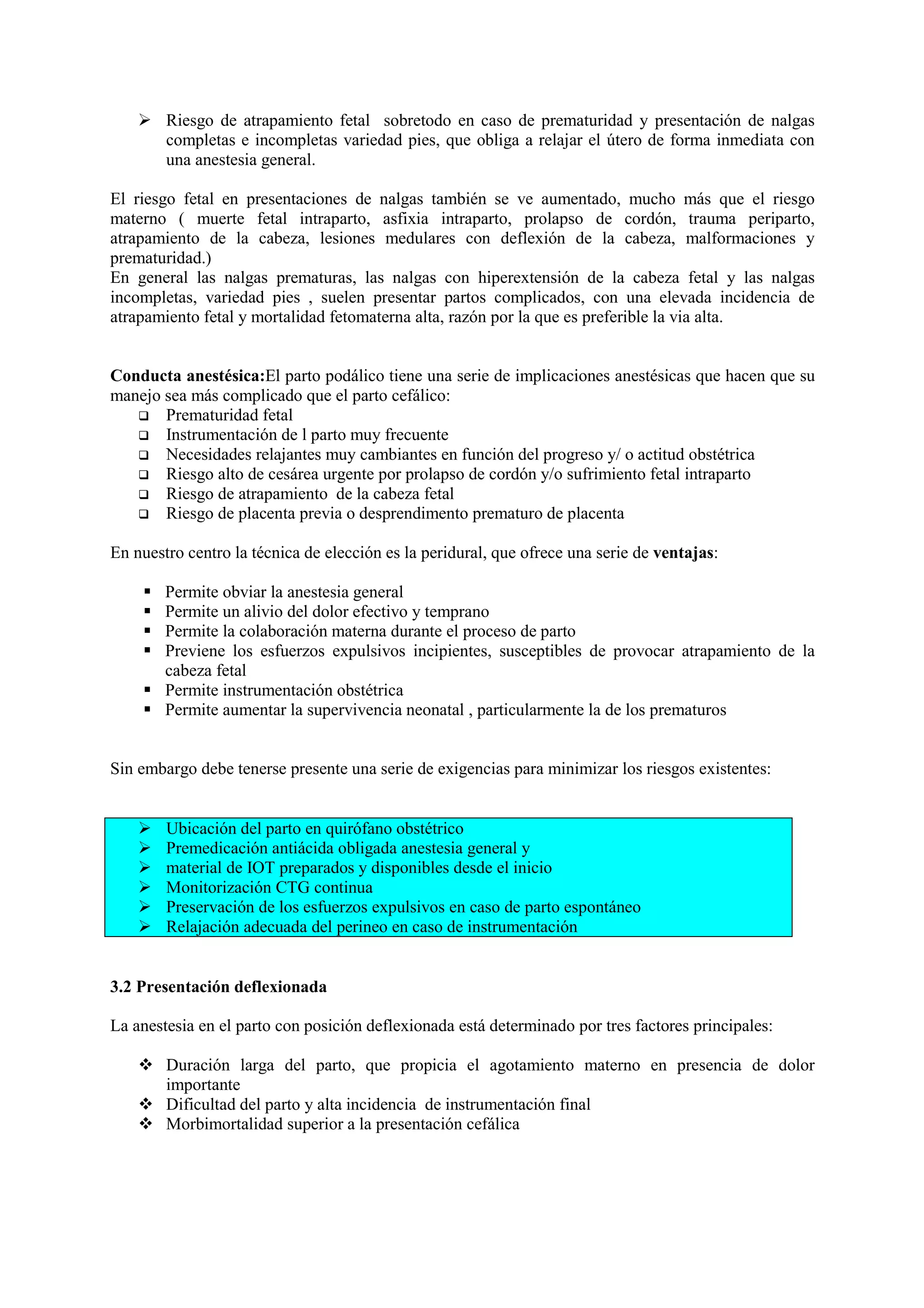Riesgo de atrapamiento fetal sobretodo en caso de prematuridad y presentación de nalgas
completas e incompletas variedad pies, que obliga a relajar el útero de forma inmediata con
una anestesia general.
El riesgo fetal en presentaciones de nalgas también se ve aumentado, mucho más que el riesgo
materno ( muerte fetal intraparto, asfixia intraparto, prolapso de cordón, trauma periparto,
atrapamiento de la cabeza, lesiones medulares con deflexión de la cabeza, malformaciones y
prematuridad.)
En general las nalgas prematuras, las nalgas con hiperextensión de la cabeza fetal y las nalgas
incompletas, variedad pies , suelen presentar partos complicados, con una elevada incidencia de
atrapamiento fetal y mortalidad fetomaterna alta, razón por la que es preferible la via alta.
Conducta anestésica:El parto podálico tiene una serie de implicaciones anestésicas que hacen que su
manejo sea más complicado que el parto cefálico:
Prematuridad fetal
Instrumentación de l parto muy frecuente
Necesidades relajantes muy cambiantes en función del progreso y/ o actitud obstétrica
Riesgo alto de cesárea urgente por prolapso de cordón y/o sufrimiento fetal intraparto
Riesgo de atrapamiento de la cabeza fetal
Riesgo de placenta previa o desprendimento prematuro de placenta
En nuestro centro la técnica de elección es la peridural, que ofrece una serie de ventajas:
Permite obviar la anestesia general
Permite un alivio del dolor efectivo y temprano
Permite la colaboración materna durante el proceso de parto
Previene los esfuerzos expulsivos incipientes, susceptibles de provocar atrapamiento de la
cabeza fetal
Permite instrumentación obstétrica
Permite aumentar la supervivencia neonatal , particularmente la de los prematuros
Sin embargo debe tenerse presente una serie de exigencias para minimizar los riesgos existentes:
Ubicación del parto en quirófano obstétrico
Premedicación antiácida obligada anestesia general y
material de IOT preparados y disponibles desde el inicio
Monitorización CTG continua
Preservación de los esfuerzos expulsivos en caso de parto espontáneo
Relajación adecuada del perineo en caso de instrumentación
3.2 Presentación deflexionada
La anestesia en el parto con posición deflexionada está determinado por tres factores principales:
Duración larga del parto, que propicia el agotamiento materno en presencia de dolor
importante
Dificultad del parto y alta incidencia de instrumentación final
Morbimortalidad superior a la presentación cefálica
 