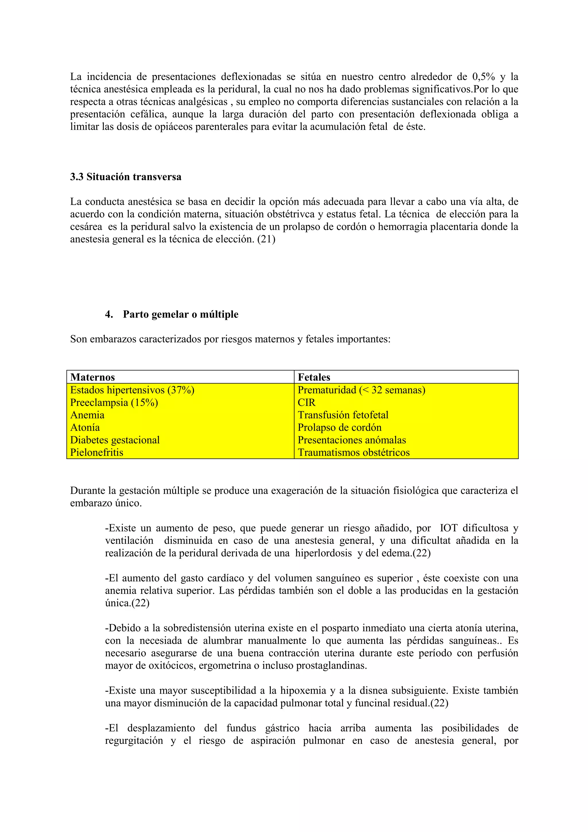 La incidencia de presentaciones deflexionadas se sitúa en nuestro centro alrededor de 0,5% y la
técnica anestésica empleada es la peridural, la cual no nos ha dado problemas significativos.Por lo que
respecta a otras técnicas analgésicas , su empleo no comporta diferencias sustanciales con relación a la
presentación cefálica, aunque la larga duración del parto con presentación deflexionada obliga a
limitar las dosis de opiáceos parenterales para evitar la acumulación fetal de éste.
3.3 Situación transversa
La conducta anestésica se basa en decidir la opción más adecuada para llevar a cabo una vía alta, de
acuerdo con la condición materna, situación obstétrivca y estatus fetal. La técnica de elección para la
cesárea es la peridural salvo la existencia de un prolapso de cordón o hemorragia placentaria donde la
anestesia general es la técnica de elección. (21)
4. Parto gemelar o múltiple
Son embarazos caracterizados por riesgos maternos y fetales importantes:
Maternos Fetales
Estados hipertensivos (37%)
Preeclampsia (15%)
Anemia
Atonía
Diabetes gestacional
Pielonefritis
Prematuridad (< 32 semanas)
CIR
Transfusión fetofetal
Prolapso de cordón
Presentaciones anómalas
Traumatismos obstétricos
Durante la gestación múltiple se produce una exageración de la situación fisiológica que caracteriza el
embarazo único.
-Existe un aumento de peso, que puede generar un riesgo añadido, por IOT dificultosa y
ventilación disminuida en caso de una anestesia general, y una dificultat añadida en la
realización de la peridural derivada de una hiperlordosis y del edema.(22)
-El aumento del gasto cardíaco y del volumen sanguíneo es superior , éste coexiste con una
anemia relativa superior. Las pérdidas también son el doble a las producidas en la gestación
única.(22)
-Debido a la sobredistensión uterina existe en el posparto inmediato una cierta atonía uterina,
con la necesiada de alumbrar manualmente lo que aumenta las pérdidas sanguíneas.. Es
necesario asegurarse de una buena contracción uterina durante este período con perfusión
mayor de oxitócicos, ergometrina o incluso prostaglandinas.
-Existe una mayor susceptibilidad a la hipoxemia y a la disnea subsiguiente. Existe también
una mayor disminución de la capacidad pulmonar total y funcinal residual.(22)
-El desplazamiento del fundus gástrico hacia arriba aumenta las posibilidades de
regurgitación y el riesgo de aspiración pulmonar en caso de anestesia general, por
 