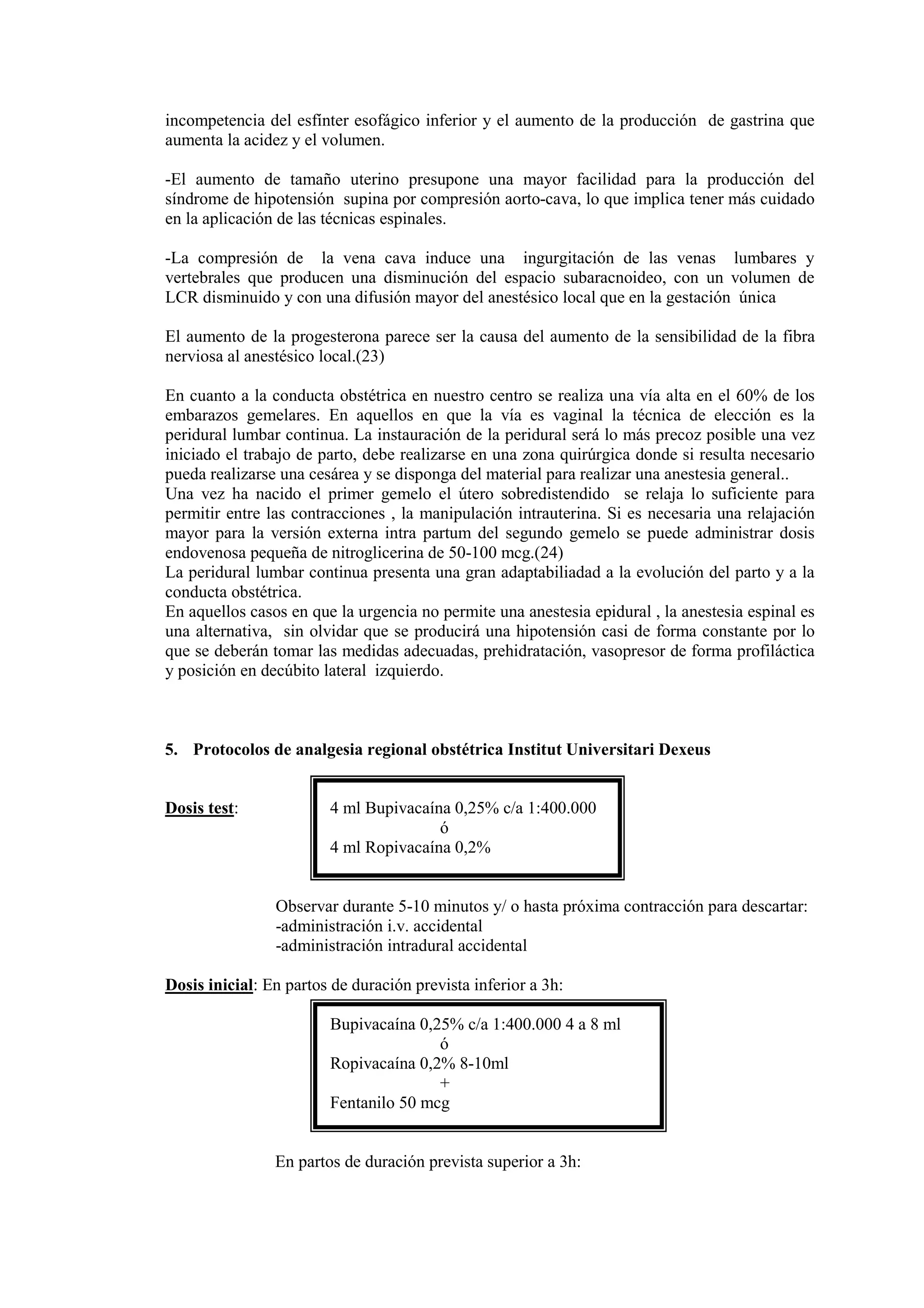 incompetencia del esfínter esofágico inferior y el aumento de la producción de gastrina que
aumenta la acidez y el volumen.
-El aumento de tamaño uterino presupone una mayor facilidad para la producción del
síndrome de hipotensión supina por compresión aorto-cava, lo que implica tener más cuidado
en la aplicación de las técnicas espinales.
-La compresión de la vena cava induce una ingurgitación de las venas lumbares y
vertebrales que producen una disminución del espacio subaracnoideo, con un volumen de
LCR disminuido y con una difusión mayor del anestésico local que en la gestación única
El aumento de la progesterona parece ser la causa del aumento de la sensibilidad de la fibra
nerviosa al anestésico local.(23)
En cuanto a la conducta obstétrica en nuestro centro se realiza una vía alta en el 60% de los
embarazos gemelares. En aquellos en que la vía es vaginal la técnica de elección es la
peridural lumbar continua. La instauración de la peridural será lo más precoz posible una vez
iniciado el trabajo de parto, debe realizarse en una zona quirúrgica donde si resulta necesario
pueda realizarse una cesárea y se disponga del material para realizar una anestesia general..
Una vez ha nacido el primer gemelo el útero sobredistendido se relaja lo suficiente para
permitir entre las contracciones , la manipulación intrauterina. Si es necesaria una relajación
mayor para la versión externa intra partum del segundo gemelo se puede administrar dosis
endovenosa pequeña de nitroglicerina de 50-100 mcg.(24)
La peridural lumbar continua presenta una gran adaptabiliadad a la evolución del parto y a la
conducta obstétrica.
En aquellos casos en que la urgencia no permite una anestesia epidural , la anestesia espinal es
una alternativa, sin olvidar que se producirá una hipotensión casi de forma constante por lo
que se deberán tomar las medidas adecuadas, prehidratación, vasopresor de forma profiláctica
y posición en decúbito lateral izquierdo.
5. Protocolos de analgesia regional obstétrica Institut Universitari Dexeus
Dosis test: 4 ml Bupivacaína 0,25% c/a 1:400.000
ó
4 ml Ropivacaína 0,2%
Observar durante 5-10 minutos y/ o hasta próxima contracción para descartar:
-administración i.v. accidental
-administración intradural accidental
Dosis inicial: En partos de duración prevista inferior a 3h:
Bupivacaína 0,25% c/a 1:400.000 4 a 8 ml
ó
Ropivacaína 0,2% 8-10ml
+
Fentanilo 50 mcg
En partos de duración prevista superior a 3h:
 
