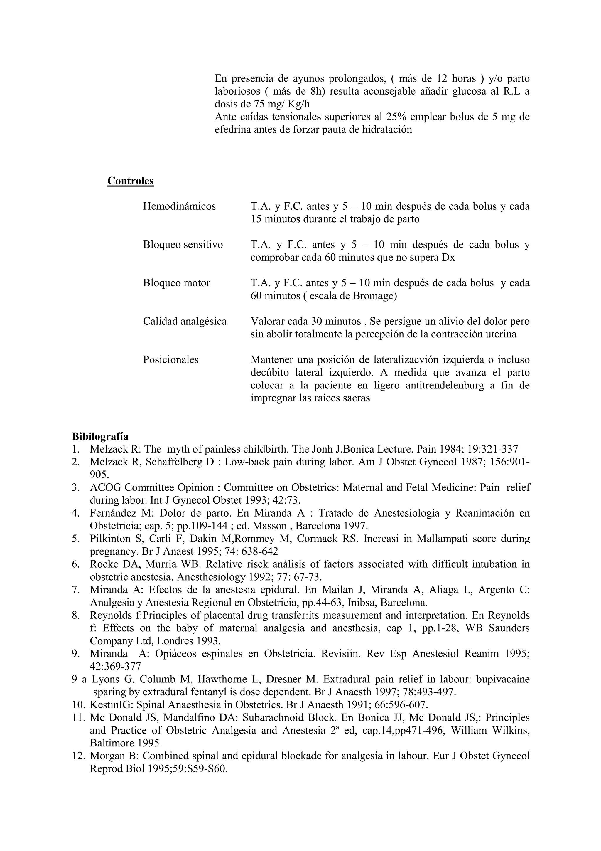 En presencia de ayunos prolongados, ( más de 12 horas ) y/o parto
laboriosos ( más de 8h) resulta aconsejable añadir glucosa al R.L a
dosis de 75 mg/ Kg/h
Ante caídas tensionales superiores al 25% emplear bolus de 5 mg de
efedrina antes de forzar pauta de hidratación
Controles
Hemodinámicos T.A. y F.C. antes y 5 – 10 min después de cada bolus y cada
15 minutos durante el trabajo de parto
Bloqueo sensitivo T.A. y F.C. antes y 5 – 10 min después de cada bolus y
comprobar cada 60 minutos que no supera Dx
Bloqueo motor T.A. y F.C. antes y 5 – 10 min después de cada bolus y cada
60 minutos ( escala de Bromage)
Calidad analgésica Valorar cada 30 minutos . Se persigue un alivio del dolor pero
sin abolir totalmente la percepción de la contracción uterina
Posicionales Mantener una posición de lateralizacvión izquierda o incluso
decúbito lateral izquierdo. A medida que avanza el parto
colocar a la paciente en ligero antitrendelenburg a fin de
impregnar las raíces sacras
Bibilografía
1. Melzack R: The myth of painless childbirth. The Jonh J.Bonica Lecture. Pain 1984; 19:321-337
2. Melzack R, Schaffelberg D : Low-back pain during labor. Am J Obstet Gynecol 1987; 156:901-
905.
3. ACOG Committee Opinion : Committee on Obstetrics: Maternal and Fetal Medicine: Pain relief
during labor. Int J Gynecol Obstet 1993; 42:73.
4. Fernández M: Dolor de parto. En Miranda A : Tratado de Anestesiología y Reanimación en
Obstetricia; cap. 5; pp.109-144 ; ed. Masson , Barcelona 1997.
5. Pilkinton S, Carli F, Dakin M,Rommey M, Cormack RS. Increasi in Mallampati score during
pregnancy. Br J Anaest 1995; 74: 638-642
6. Rocke DA, Murria WB. Relative risck análisis of factors associated with difficult intubation in
obstetric anestesia. Anesthesiology 1992; 77: 67-73.
7. Miranda A: Efectos de la anestesia epidural. En Mailan J, Miranda A, Aliaga L, Argento C:
Analgesia y Anestesia Regional en Obstetricia, pp.44-63, Inibsa, Barcelona.
8. Reynolds f:Principles of placental drug transfer:its measurement and interpretation. En Reynolds
f: Effects on the baby of maternal analgesia and anesthesia, cap 1, pp.1-28, WB Saunders
Company Ltd, Londres 1993.
9. Miranda A: Opiáceos espinales en Obstetricia. Revisiín. Rev Esp Anestesiol Reanim 1995;
42:369-377
9 a Lyons G, Columb M, Hawthorne L, Dresner M. Extradural pain relief in labour: bupivacaine
sparing by extradural fentanyl is dose dependent. Br J Anaesth 1997; 78:493-497.
10. KestinIG: Spinal Anaesthesia in Obstetrics. Br J Anaesth 1991; 66:596-607.
11. Mc Donald JS, Mandalfino DA: Subarachnoid Block. En Bonica JJ, Mc Donald JS,: Principles
and Practice of Obstetric Analgesia and Anestesia 2ª ed, cap.14,pp471-496, William Wilkins,
Baltimore 1995.
12. Morgan B: Combined spinal and epidural blockade for analgesia in labour. Eur J Obstet Gynecol
Reprod Biol 1995;59:S59-S60.
 