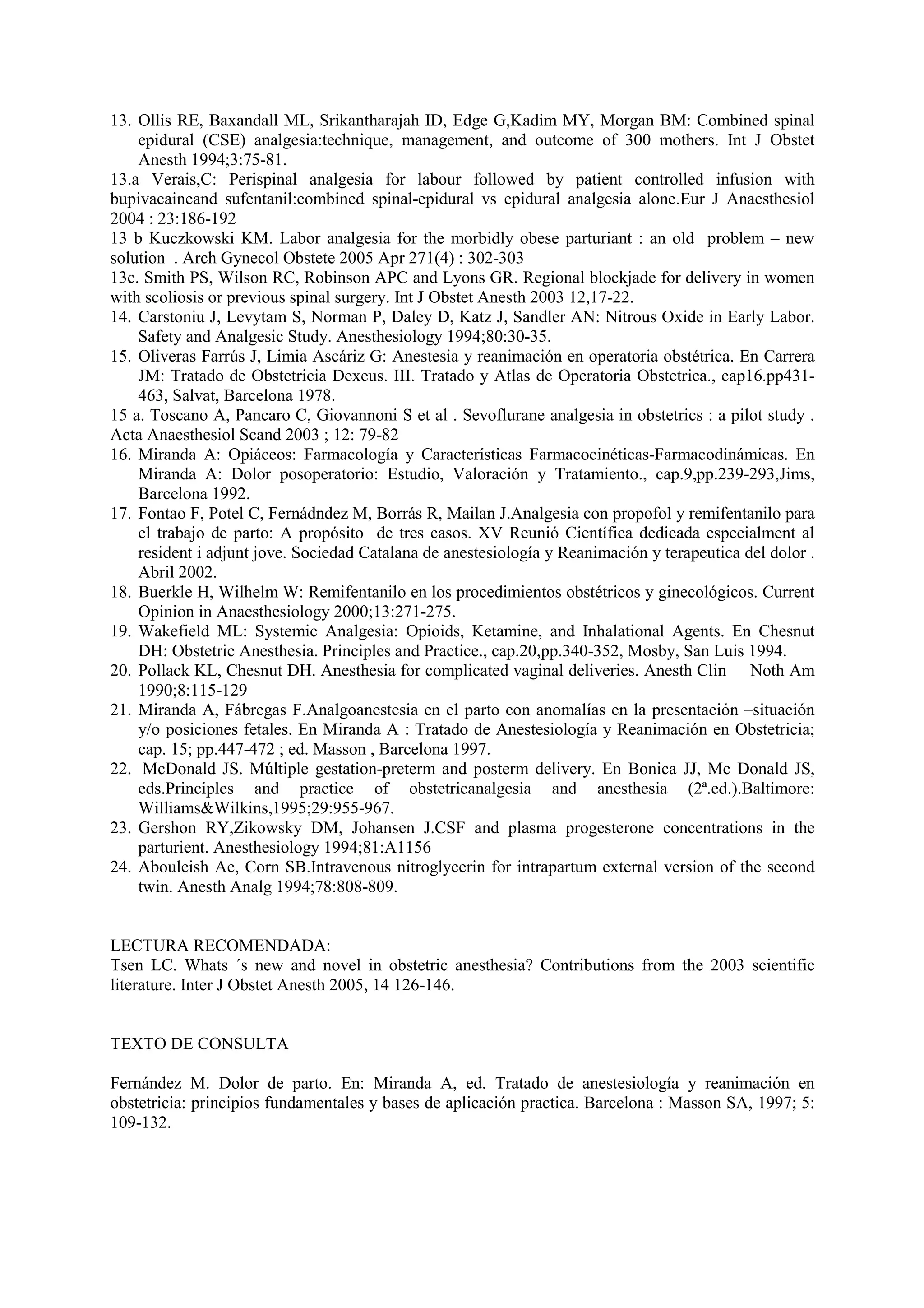 13. Ollis RE, Baxandall ML, Srikantharajah ID, Edge G,Kadim MY, Morgan BM: Combined spinal
epidural (CSE) analgesia:technique, management, and outcome of 300 mothers. Int J Obstet
Anesth 1994;3:75-81.
13.a Verais,C: Perispinal analgesia for labour followed by patient controlled infusion with
bupivacaineand sufentanil:combined spinal-epidural vs epidural analgesia alone.Eur J Anaesthesiol
2004 : 23:186-192
13 b Kuczkowski KM. Labor analgesia for the morbidly obese parturiant : an old problem – new
solution . Arch Gynecol Obstete 2005 Apr 271(4) : 302-303
13c. Smith PS, Wilson RC, Robinson APC and Lyons GR. Regional blockjade for delivery in women
with scoliosis or previous spinal surgery. Int J Obstet Anesth 2003 12,17-22.
14. Carstoniu J, Levytam S, Norman P, Daley D, Katz J, Sandler AN: Nitrous Oxide in Early Labor.
Safety and Analgesic Study. Anesthesiology 1994;80:30-35.
15. Oliveras Farrús J, Limia Ascáriz G: Anestesia y reanimación en operatoria obstétrica. En Carrera
JM: Tratado de Obstetricia Dexeus. III. Tratado y Atlas de Operatoria Obstetrica., cap16.pp431-
463, Salvat, Barcelona 1978.
15 a. Toscano A, Pancaro C, Giovannoni S et al . Sevoflurane analgesia in obstetrics : a pilot study .
Acta Anaesthesiol Scand 2003 ; 12: 79-82
16. Miranda A: Opiáceos: Farmacología y Características Farmacocinéticas-Farmacodinámicas. En
Miranda A: Dolor posoperatorio: Estudio, Valoración y Tratamiento., cap.9,pp.239-293,Jims,
Barcelona 1992.
17. Fontao F, Potel C, Fernádndez M, Borrás R, Mailan J.Analgesia con propofol y remifentanilo para
el trabajo de parto: A propósito de tres casos. XV Reunió Científica dedicada especialment al
resident i adjunt jove. Sociedad Catalana de anestesiología y Reanimación y terapeutica del dolor .
Abril 2002.
18. Buerkle H, Wilhelm W: Remifentanilo en los procedimientos obstétricos y ginecológicos. Current
Opinion in Anaesthesiology 2000;13:271-275.
19. Wakefield ML: Systemic Analgesia: Opioids, Ketamine, and Inhalational Agents. En Chesnut
DH: Obstetric Anesthesia. Principles and Practice., cap.20,pp.340-352, Mosby, San Luis 1994.
20. Pollack KL, Chesnut DH. Anesthesia for complicated vaginal deliveries. Anesth Clin Noth Am
1990;8:115-129
21. Miranda A, Fábregas F.Analgoanestesia en el parto con anomalías en la presentación –situación
y/o posiciones fetales. En Miranda A : Tratado de Anestesiología y Reanimación en Obstetricia;
cap. 15; pp.447-472 ; ed. Masson , Barcelona 1997.
22. McDonald JS. Múltiple gestation-preterm and posterm delivery. En Bonica JJ, Mc Donald JS,
eds.Principles and practice of obstetricanalgesia and anesthesia (2ª.ed.).Baltimore:
Williams&Wilkins,1995;29:955-967.
23. Gershon RY,Zikowsky DM, Johansen J.CSF and plasma progesterone concentrations in the
parturient. Anesthesiology 1994;81:A1156
24. Abouleish Ae, Corn SB.Intravenous nitroglycerin for intrapartum external version of the second
twin. Anesth Analg 1994;78:808-809.
LECTURA RECOMENDADA:
Tsen LC. Whats ´s new and novel in obstetric anesthesia? Contributions from the 2003 scientific
literature. Inter J Obstet Anesth 2005, 14 126-146.
TEXTO DE CONSULTA
Fernández M. Dolor de parto. En: Miranda A, ed. Tratado de anestesiología y reanimación en
obstetricia: principios fundamentales y bases de aplicación practica. Barcelona : Masson SA, 1997; 5:
109-132.
 