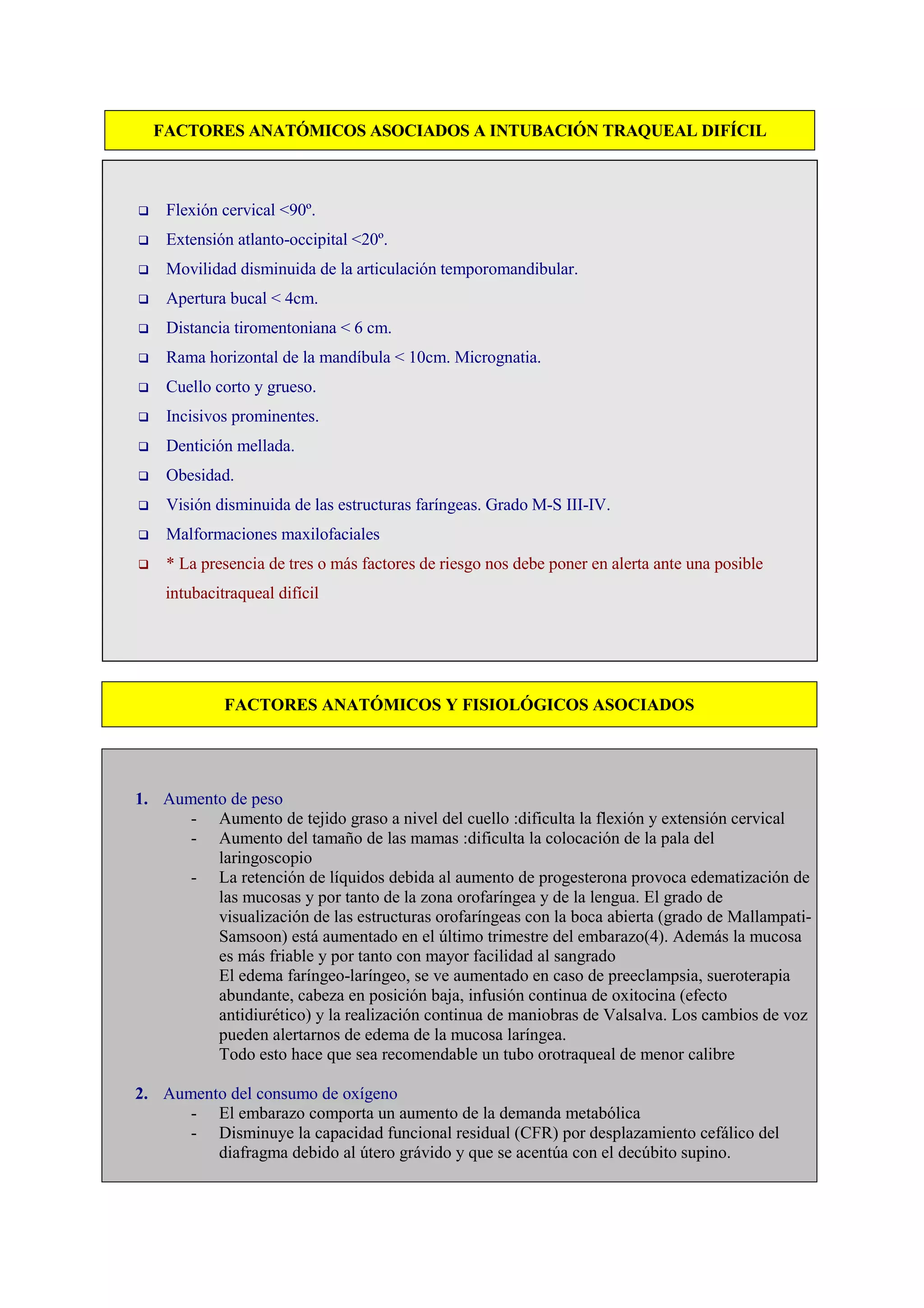 FACTORES ANATÓMICOS ASOCIADOS A INTUBACIÓN TRAQUEAL DIFÍCIL
Flexión cervical <90º.
Extensión atlanto-occipital <20º.
Movilidad disminuida de la articulación temporomandibular.
Apertura bucal < 4cm.
Distancia tiromentoniana < 6 cm.
Rama horizontal de la mandíbula < 10cm. Micrognatia.
Cuello corto y grueso.
Incisivos prominentes.
Dentición mellada.
Obesidad.
Visión disminuida de las estructuras faríngeas. Grado M-S III-IV.
Malformaciones maxilofaciales
* La presencia de tres o más factores de riesgo nos debe poner en alerta ante una posible
intubacitraqueal difícil
FACTORES ANATÓMICOS Y FISIOLÓGICOS ASOCIADOS
1. Aumento de peso
- Aumento de tejido graso a nivel del cuello :dificulta la flexión y extensión cervical
- Aumento del tamaño de las mamas :dificulta la colocación de la pala del
laringoscopio
- La retención de líquidos debida al aumento de progesterona provoca edematización de
las mucosas y por tanto de la zona orofaríngea y de la lengua. El grado de
visualización de las estructuras orofaríngeas con la boca abierta (grado de Mallampati-
Samsoon) está aumentado en el último trimestre del embarazo(4). Además la mucosa
es más friable y por tanto con mayor facilidad al sangrado
El edema faríngeo-laríngeo, se ve aumentado en caso de preeclampsia, sueroterapia
abundante, cabeza en posición baja, infusión continua de oxitocina (efecto
antidiurético) y la realización continua de maniobras de Valsalva. Los cambios de voz
pueden alertarnos de edema de la mucosa laríngea.
Todo esto hace que sea recomendable un tubo orotraqueal de menor calibre
2. Aumento del consumo de oxígeno
- El embarazo comporta un aumento de la demanda metabólica
- Disminuye la capacidad funcional residual (CFR) por desplazamiento cefálico del
diafragma debido al útero grávido y que se acentúa con el decúbito supino.
 
