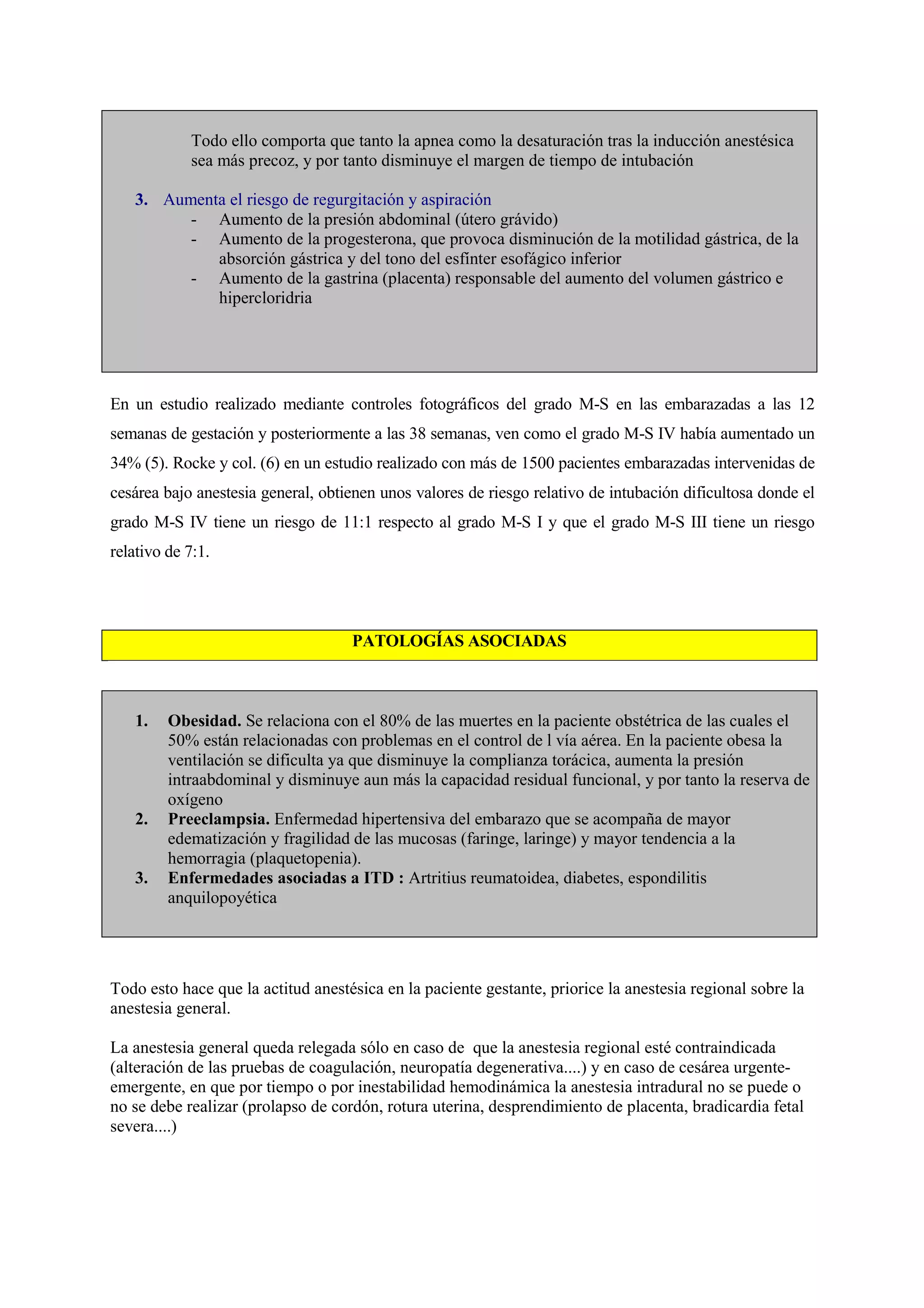 Todo ello comporta que tanto la apnea como la desaturación tras la inducción anestésica
sea más precoz, y por tanto disminuye el margen de tiempo de intubación
3. Aumenta el riesgo de regurgitación y aspiración
- Aumento de la presión abdominal (útero grávido)
- Aumento de la progesterona, que provoca disminución de la motilidad gástrica, de la
absorción gástrica y del tono del esfínter esofágico inferior
- Aumento de la gastrina (placenta) responsable del aumento del volumen gástrico e
hipercloridria
En un estudio realizado mediante controles fotográficos del grado M-S en las embarazadas a las 12
semanas de gestación y posteriormente a las 38 semanas, ven como el grado M-S IV había aumentado un
34% (5). Rocke y col. (6) en un estudio realizado con más de 1500 pacientes embarazadas intervenidas de
cesárea bajo anestesia general, obtienen unos valores de riesgo relativo de intubación dificultosa donde el
grado M-S IV tiene un riesgo de 11:1 respecto al grado M-S I y que el grado M-S III tiene un riesgo
relativo de 7:1.
PATOLOGÍAS ASOCIADAS
1. Obesidad. Se relaciona con el 80% de las muertes en la paciente obstétrica de las cuales el
50% están relacionadas con problemas en el control de l vía aérea. En la paciente obesa la
ventilación se dificulta ya que disminuye la complianza torácica, aumenta la presión
intraabdominal y disminuye aun más la capacidad residual funcional, y por tanto la reserva de
oxígeno
2. Preeclampsia. Enfermedad hipertensiva del embarazo que se acompaña de mayor
edematización y fragilidad de las mucosas (faringe, laringe) y mayor tendencia a la
hemorragia (plaquetopenia).
3. Enfermedades asociadas a ITD : Artritius reumatoidea, diabetes, espondilitis
anquilopoyética
Todo esto hace que la actitud anestésica en la paciente gestante, priorice la anestesia regional sobre la
anestesia general.
La anestesia general queda relegada sólo en caso de que la anestesia regional esté contraindicada
(alteración de las pruebas de coagulación, neuropatía degenerativa....) y en caso de cesárea urgente-
emergente, en que por tiempo o por inestabilidad hemodinámica la anestesia intradural no se puede o
no se debe realizar (prolapso de cordón, rotura uterina, desprendimiento de placenta, bradicardia fetal
severa....)
 